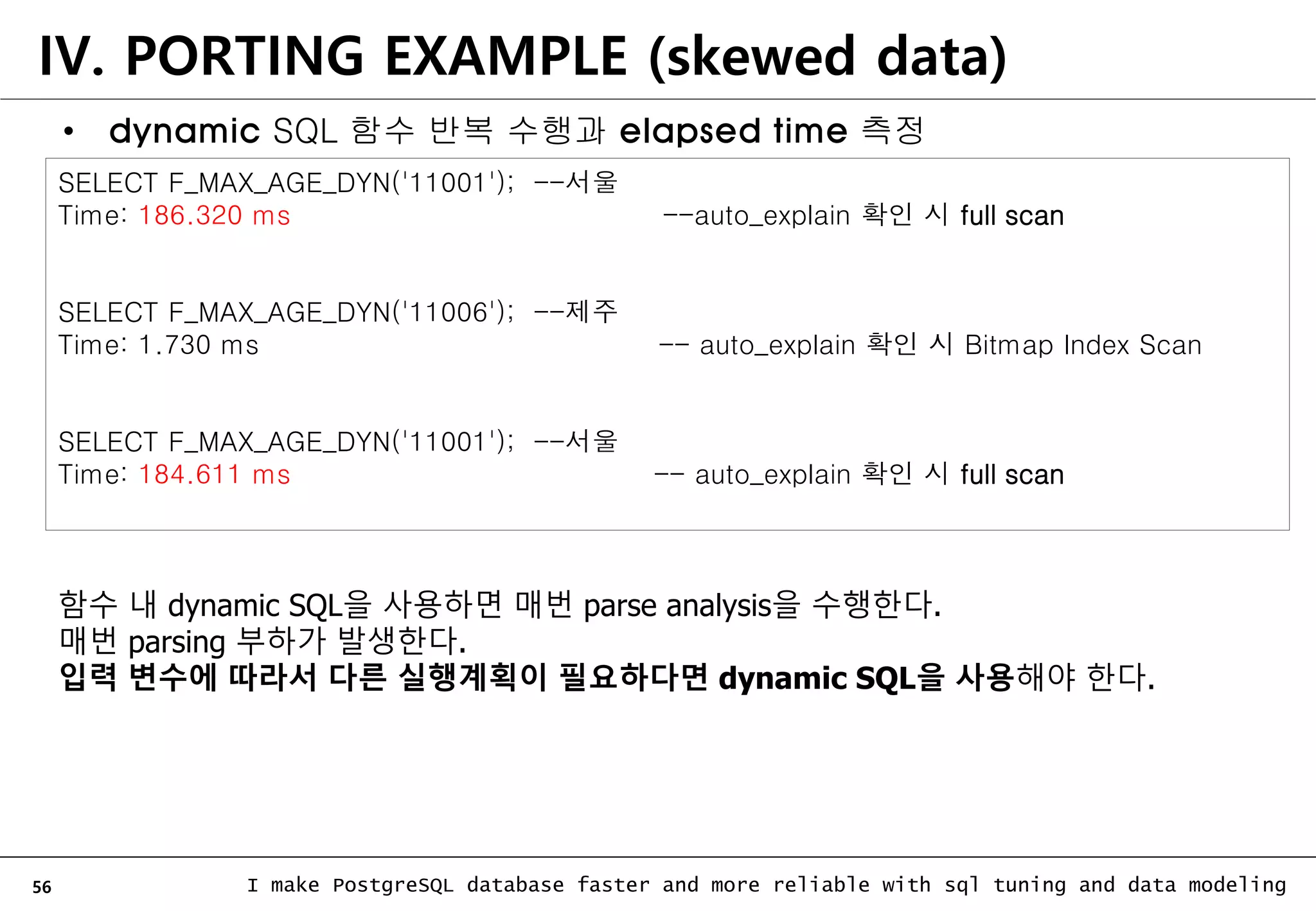 56 I make PostgreSQL database faster and more reliable with sql tuning and data modeling IV. PORTING EXAMPLE (skewed data) SELECT F_MAX_AGE_DYN('11001'); --서울 Time: 186.320 ms --auto_explain 확인 시 full scan SELECT F_MAX_AGE_DYN('11006'); --제주 Time: 1.730 ms -- auto_explain 확인 시 Bitmap Index Scan SELECT F_MAX_AGE_DYN('11001'); --서울 Time: 184.611 ms -- auto_explain 확인 시 full scan 함수 내 dynamic SQL을 사용하면 매번 parse analysis을 수행한다. 매번 parsing 부하가 발생한다. 입력 변수에 따라서 다른 실행계획이 필요하다면 dynamic SQL을 사용해야 한다. • dynamic SQL 함수 반복 수행과 elapsed time 측정 