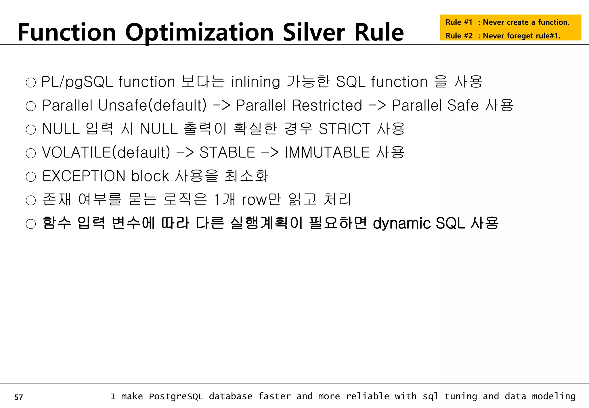 57 I make PostgreSQL database faster and more reliable with sql tuning and data modeling Function Optimization Silver Rule Rule #1 : Never create a function. Rule #2 : Never foreget rule#1. ○ PL/pgSQL function 보다는 inlining 가능한 SQL function 을 사용 ○ Parallel Unsafe(default) -> Parallel Restricted -> Parallel Safe 사용 ○ NULL 입력 시 NULL 출력이 확실한 경우 STRICT 사용 ○ VOLATILE(default) -> STABLE -> IMMUTABLE 사용 ○ EXCEPTION block 사용을 최소화 ○ 존재 여부를 묻는 로직은 1개 row만 읽고 처리 ○ 함수 입력 변수에 따라 다른 실행계획이 필요하면 dynamic SQL 사용 
