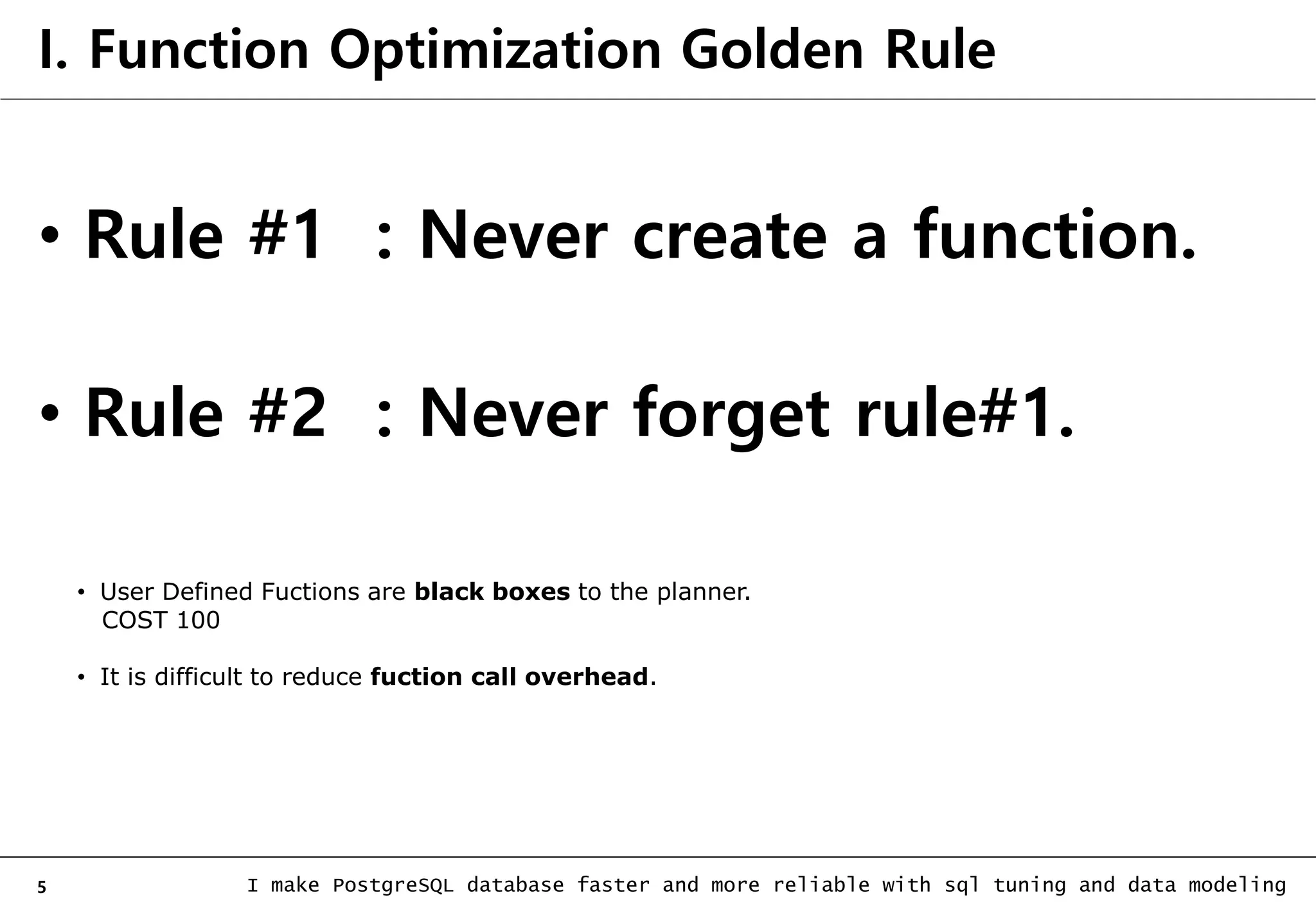 5 I make PostgreSQL database faster and more reliable with sql tuning and data modeling I. Function Optimization Golden Rule • Rule #1 : Never create a function. • Rule #2 : Never forget rule#1. • User Defined Fuctions are black boxes to the planner. COST 100 • It is difficult to reduce fuction call overhead. 