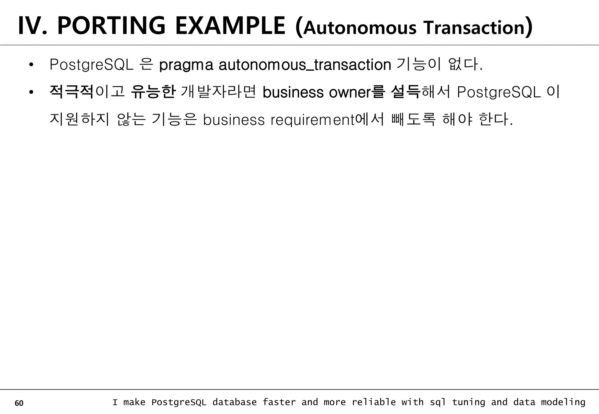60 I make PostgreSQL database faster and more reliable with sql tuning and data modeling • PostgreSQL 은 pragma autonomous_transaction 기능이 없다. • 적극적이고 유능한 개발자라면 business owner를 설득해서 PostgreSQL 이 지원하지 않는 기능은 business requirement에서 빼도록 해야 한다. IV. PORTING EXAMPLE (Autonomous Transaction) 