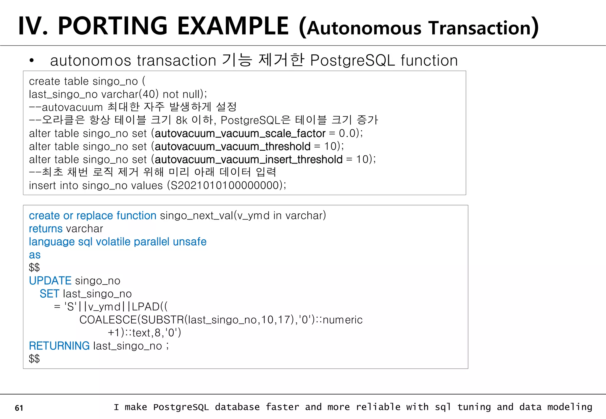 61 I make PostgreSQL database faster and more reliable with sql tuning and data modeling • autonomos transaction 기능 제거한 PostgreSQL function create or replace function singo_next_val(v_ymd in varchar) returns varchar language sql volatile parallel unsafe as $$ UPDATE singo_no SET last_singo_no = 'S'||v_ymd||LPAD(( COALESCE(SUBSTR(last_singo_no,10,17),'0')::numeric +1)::text,8,'0') RETURNING last_singo_no ; $$ create table singo_no ( last_singo_no varchar(40) not null); --autovacuum 최대한 자주 발생하게 설정 --오라클은 항상 테이블 크기 8k 이하, PostgreSQL은 테이블 크기 증가 alter table singo_no set (autovacuum_vacuum_scale_factor = 0.0); alter table singo_no set (autovacuum_vacuum_threshold = 10); alter table singo_no set (autovacuum_vacuum_insert_threshold = 10); --최초 채번 로직 제거 위해 미리 아래 데이터 입력 insert into singo_no values (S2021010100000000); IV. PORTING EXAMPLE (Autonomous Transaction) 