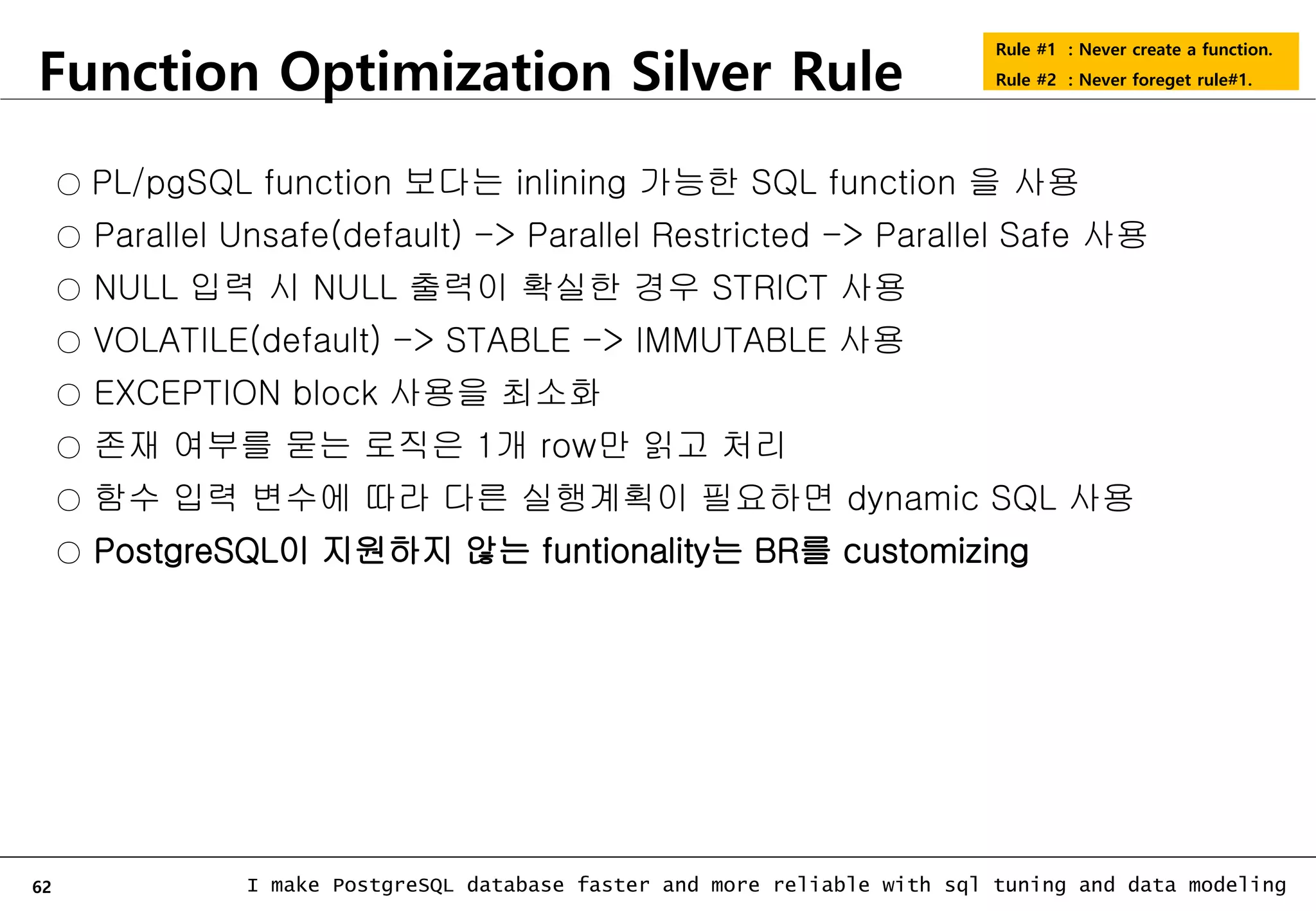 62 I make PostgreSQL database faster and more reliable with sql tuning and data modeling Function Optimization Silver Rule Rule #1 : Never create a function. Rule #2 : Never foreget rule#1. ○ PL/pgSQL function 보다는 inlining 가능한 SQL function 을 사용 ○ Parallel Unsafe(default) -> Parallel Restricted -> Parallel Safe 사용 ○ NULL 입력 시 NULL 출력이 확실한 경우 STRICT 사용 ○ VOLATILE(default) -> STABLE -> IMMUTABLE 사용 ○ EXCEPTION block 사용을 최소화 ○ 존재 여부를 묻는 로직은 1개 row만 읽고 처리 ○ 함수 입력 변수에 따라 다른 실행계획이 필요하면 dynamic SQL 사용 ○ PostgreSQL이 지원하지 않는 funtionality는 BR를 customizing 