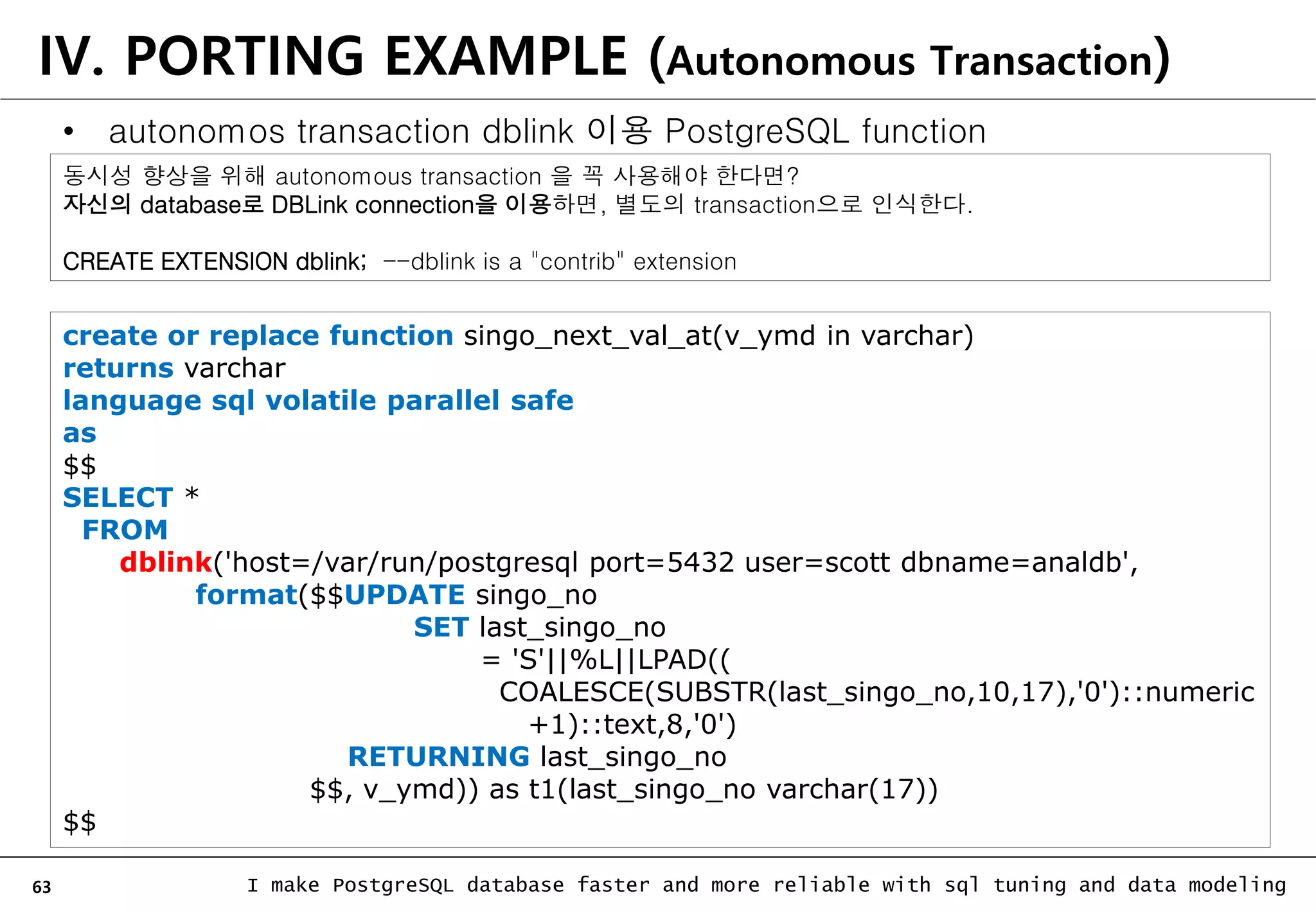 63 I make PostgreSQL database faster and more reliable with sql tuning and data modeling IV. PORTING EXAMPLE (Autonomous Transaction) • autonomos transaction dblink 이용 PostgreSQL function create or replace function singo_next_val_at(v_ymd in varchar) returns varchar language sql volatile parallel safe as $$ SELECT * FROM dblink('host=/var/run/postgresql port=5432 user=scott dbname=analdb', format($$UPDATE singo_no SET last_singo_no = 'S'||%L||LPAD(( COALESCE(SUBSTR(last_singo_no,10,17),'0')::numeric +1)::text,8,'0') RETURNING last_singo_no $$, v_ymd)) as t1(last_singo_no varchar(17)) $$ 동시성 향상을 위해 autonomous transaction 을 꼭 사용해야 한다면? 자신의 database로 DBLink connection을 이용하면, 별도의 transaction으로 인식한다. CREATE EXTENSION dblink; --dblink is a "contrib" extension 