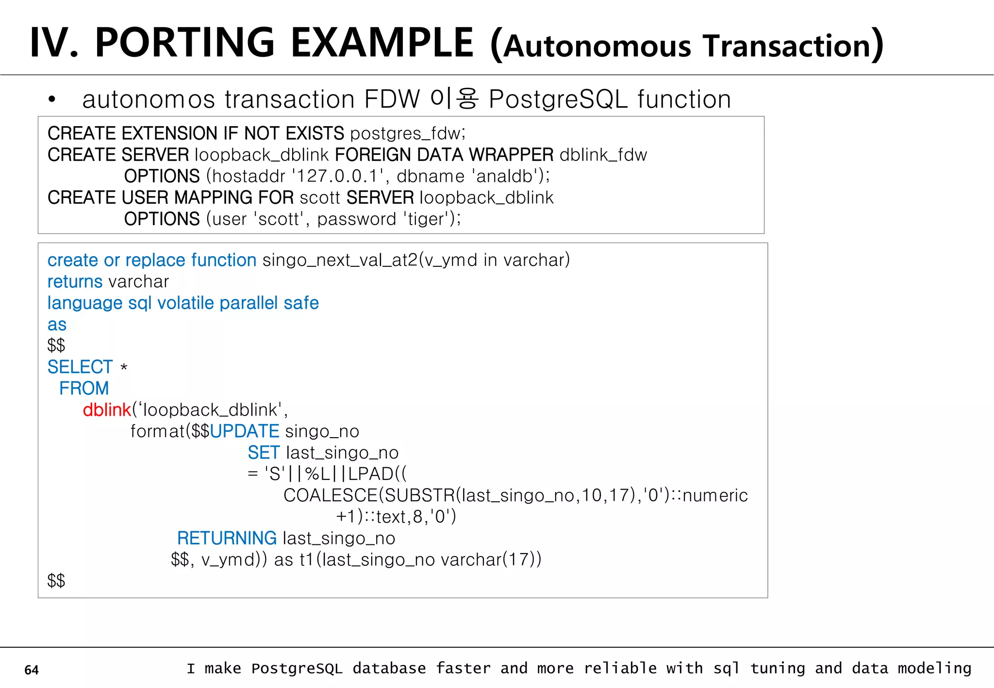 64 I make PostgreSQL database faster and more reliable with sql tuning and data modeling IV. PORTING EXAMPLE (Autonomous Transaction) • autonomos transaction FDW 이용 PostgreSQL function create or replace function singo_next_val_at2(v_ymd in varchar) returns varchar language sql volatile parallel safe as $$ SELECT * FROM dblink(‘loopback_dblink', format($$UPDATE singo_no SET last_singo_no = 'S'||%L||LPAD(( COALESCE(SUBSTR(last_singo_no,10,17),'0')::numeric +1)::text,8,'0') RETURNING last_singo_no $$, v_ymd)) as t1(last_singo_no varchar(17)) $$ CREATE EXTENSION IF NOT EXISTS postgres_fdw; CREATE SERVER loopback_dblink FOREIGN DATA WRAPPER dblink_fdw OPTIONS (hostaddr '127.0.0.1', dbname 'analdb'); CREATE USER MAPPING FOR scott SERVER loopback_dblink OPTIONS (user 'scott', password 'tiger'); 