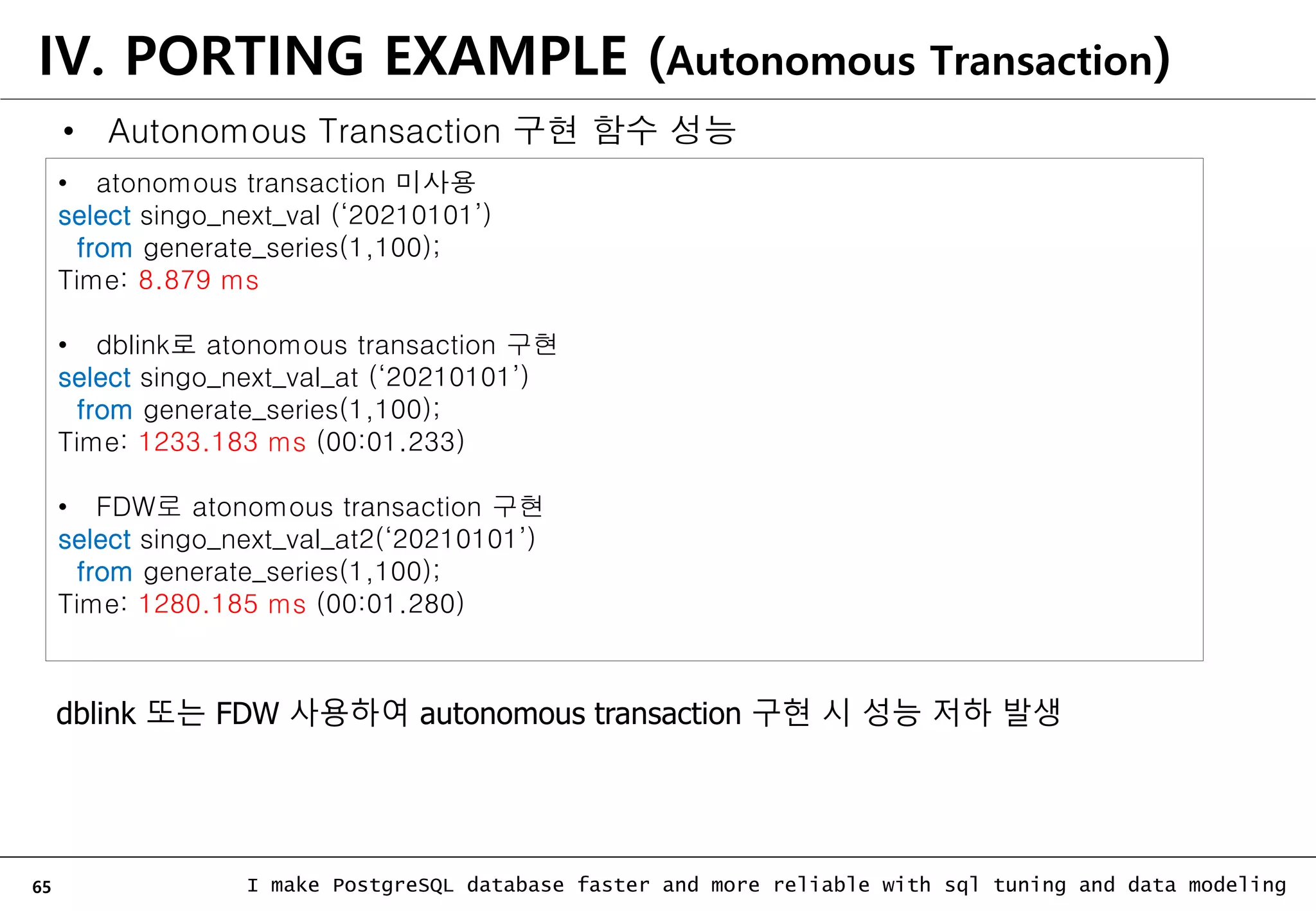 65 I make PostgreSQL database faster and more reliable with sql tuning and data modeling IV. PORTING EXAMPLE (Autonomous Transaction) • atonomous transaction 미사용 select singo_next_val (‘20210101’) from generate_series(1,100); Time: 8.879 ms • dblink로 atonomous transaction 구현 select singo_next_val_at (‘20210101’) from generate_series(1,100); Time: 1233.183 ms (00:01.233) • FDW로 atonomous transaction 구현 select singo_next_val_at2(‘20210101’) from generate_series(1,100); Time: 1280.185 ms (00:01.280) dblink 또는 FDW 사용하여 autonomous transaction 구현 시 성능 저하 발생 • Autonomous Transaction 구현 함수 성능 