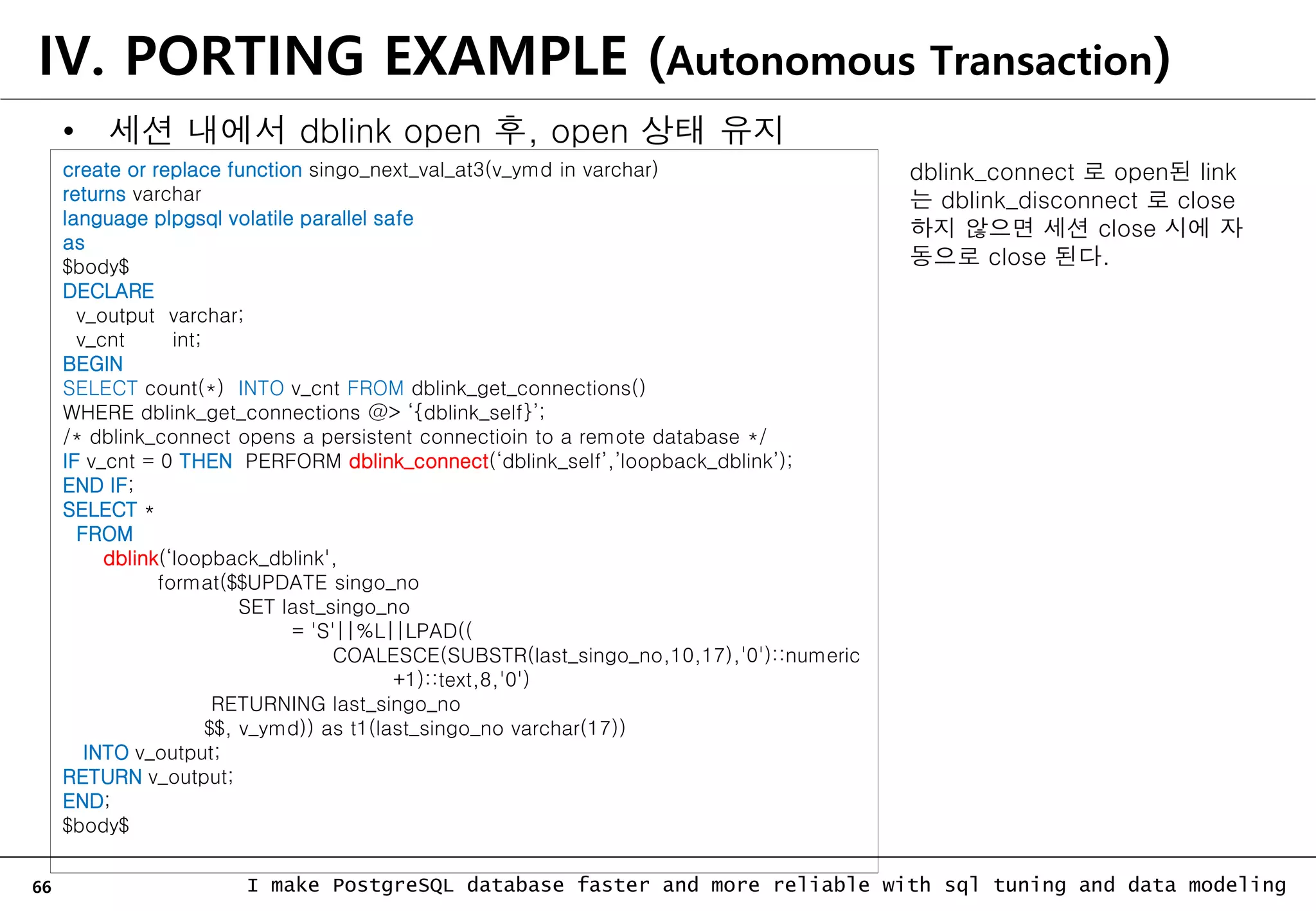 66 I make PostgreSQL database faster and more reliable with sql tuning and data modeling IV. PORTING EXAMPLE (Autonomous Transaction) • 세션 내에서 dblink open 후, open 상태 유지 create or replace function singo_next_val_at3(v_ymd in varchar) returns varchar language plpgsql volatile parallel safe as $body$ DECLARE v_output varchar; v_cnt int; BEGIN SELECT count(*) INTO v_cnt FROM dblink_get_connections() WHERE dblink_get_connections @> ‘{dblink_self}’; /* dblink_connect opens a persistent connectioin to a remote database */ IF v_cnt = 0 THEN PERFORM dblink_connect(‘dblink_self’,’loopback_dblink’); END IF; SELECT * FROM dblink(‘loopback_dblink', format($$UPDATE singo_no SET last_singo_no = 'S'||%L||LPAD(( COALESCE(SUBSTR(last_singo_no,10,17),'0')::numeric +1)::text,8,'0') RETURNING last_singo_no $$, v_ymd)) as t1(last_singo_no varchar(17)) INTO v_output; RETURN v_output; END; $body$ dblink_connect 로 open된 link 는 dblink_disconnect 로 close 하지 않으면 세션 close 시에 자 동으로 close 된다. 