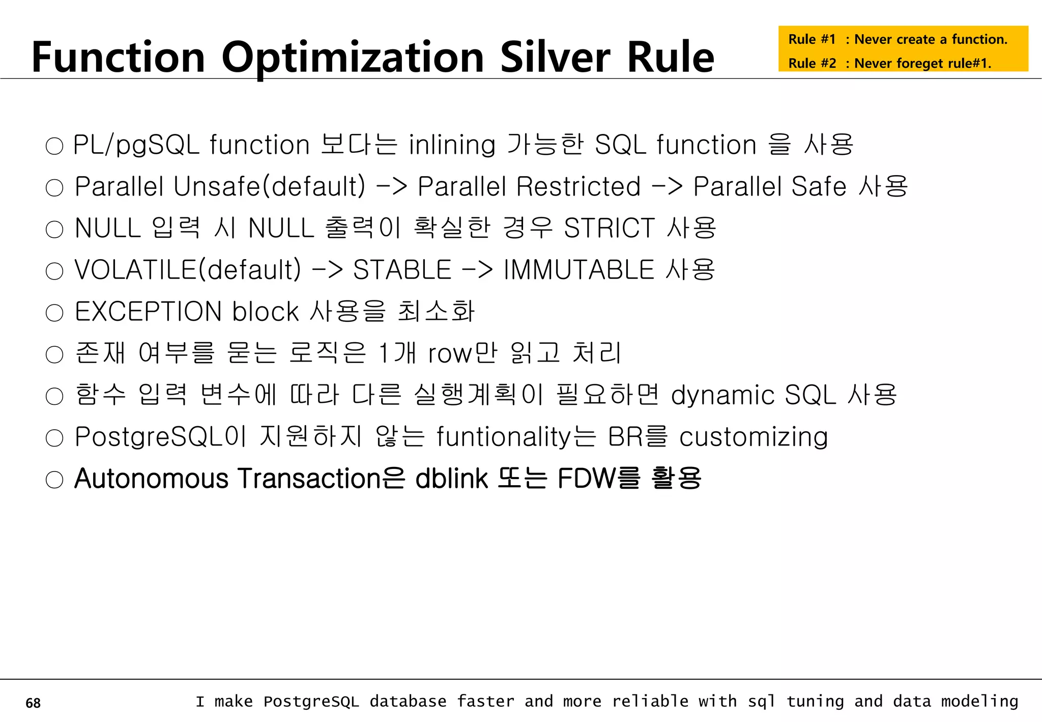 68 I make PostgreSQL database faster and more reliable with sql tuning and data modeling Function Optimization Silver Rule Rule #1 : Never create a function. Rule #2 : Never foreget rule#1. ○ PL/pgSQL function 보다는 inlining 가능한 SQL function 을 사용 ○ Parallel Unsafe(default) -> Parallel Restricted -> Parallel Safe 사용 ○ NULL 입력 시 NULL 출력이 확실한 경우 STRICT 사용 ○ VOLATILE(default) -> STABLE -> IMMUTABLE 사용 ○ EXCEPTION block 사용을 최소화 ○ 존재 여부를 묻는 로직은 1개 row만 읽고 처리 ○ 함수 입력 변수에 따라 다른 실행계획이 필요하면 dynamic SQL 사용 ○ PostgreSQL이 지원하지 않는 funtionality는 BR를 customizing ○ Autonomous Transaction은 dblink 또는 FDW를 활용 