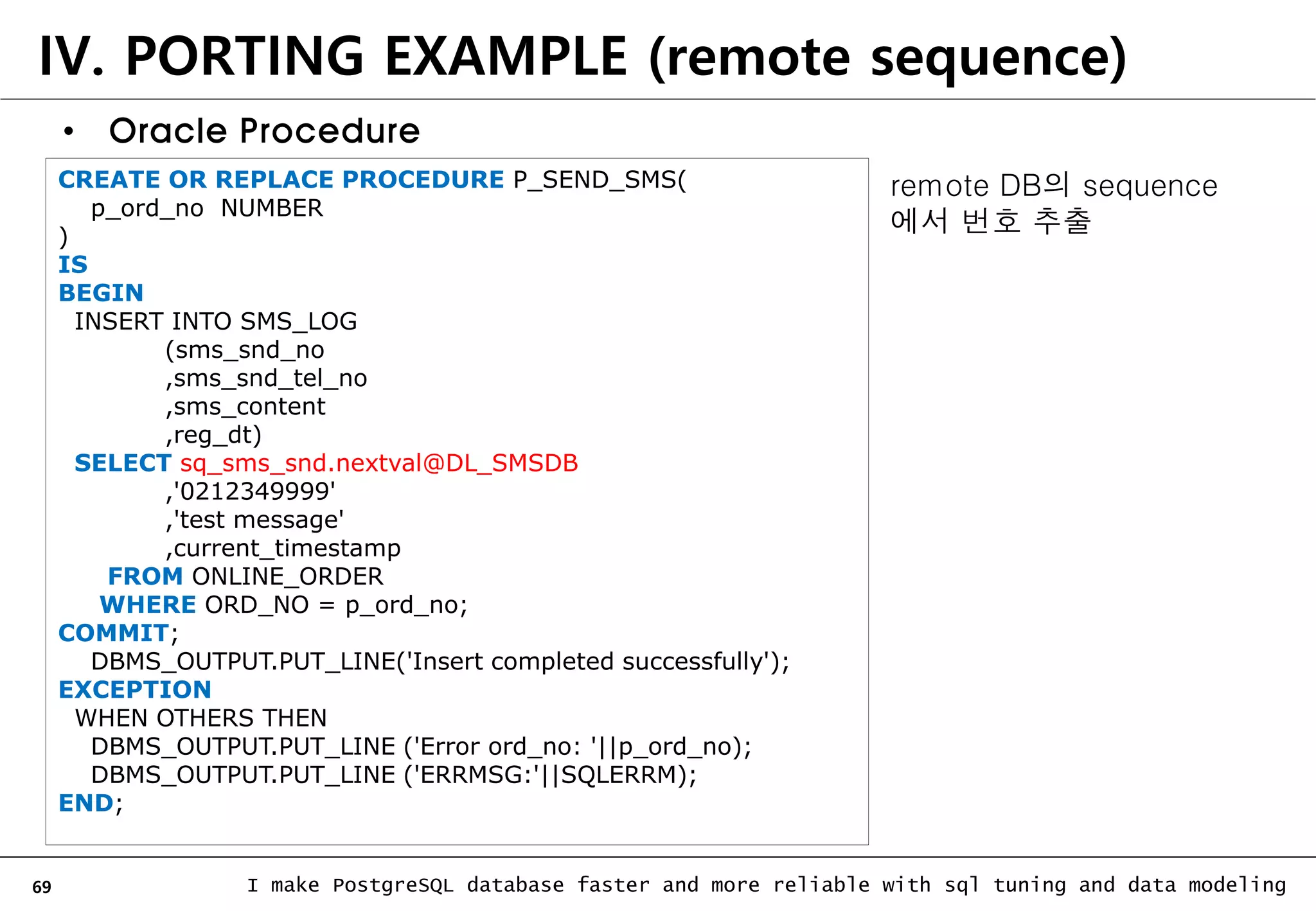 69 I make PostgreSQL database faster and more reliable with sql tuning and data modeling IV. PORTING EXAMPLE (remote sequence) • Oracle Procedure CREATE OR REPLACE PROCEDURE P_SEND_SMS( p_ord_no NUMBER ) IS BEGIN INSERT INTO SMS_LOG (sms_snd_no ,sms_snd_tel_no ,sms_content ,reg_dt) SELECT sq_sms_snd.nextval@DL_SMSDB ,'0212349999' ,'test message' ,current_timestamp FROM ONLINE_ORDER WHERE ORD_NO = p_ord_no; COMMIT; DBMS_OUTPUT.PUT_LINE('Insert completed successfully'); EXCEPTION WHEN OTHERS THEN DBMS_OUTPUT.PUT_LINE ('Error ord_no: '||p_ord_no); DBMS_OUTPUT.PUT_LINE ('ERRMSG:'||SQLERRM); END; remote DB의 sequence 에서 번호 추출 