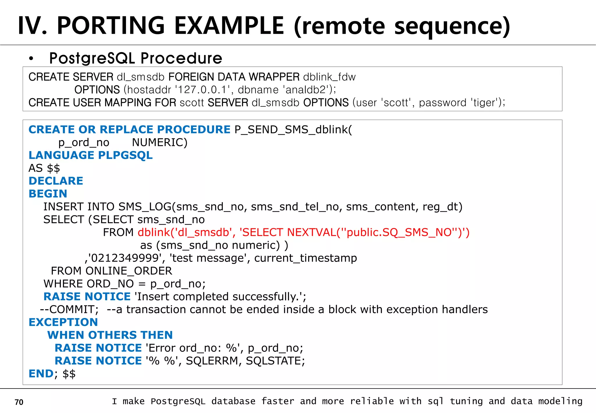 70 I make PostgreSQL database faster and more reliable with sql tuning and data modeling IV. PORTING EXAMPLE (remote sequence) • PostgreSQL Procedure CREATE OR REPLACE PROCEDURE P_SEND_SMS_dblink( p_ord_no NUMERIC) LANGUAGE PLPGSQL AS $$ DECLARE BEGIN INSERT INTO SMS_LOG(sms_snd_no, sms_snd_tel_no, sms_content, reg_dt) SELECT (SELECT sms_snd_no FROM dblink('dl_smsdb', 'SELECT NEXTVAL(''public.SQ_SMS_NO'')') as (sms_snd_no numeric) ) ,'0212349999', 'test message', current_timestamp FROM ONLINE_ORDER WHERE ORD_NO = p_ord_no; RAISE NOTICE 'Insert completed successfully.'; --COMMIT; --a transaction cannot be ended inside a block with exception handlers EXCEPTION WHEN OTHERS THEN RAISE NOTICE 'Error ord_no: %', p_ord_no; RAISE NOTICE '% %', SQLERRM, SQLSTATE; END; $$ CREATE SERVER dl_smsdb FOREIGN DATA WRAPPER dblink_fdw OPTIONS (hostaddr '127.0.0.1', dbname 'analdb2'); CREATE USER MAPPING FOR scott SERVER dl_smsdb OPTIONS (user 'scott', password 'tiger'); 