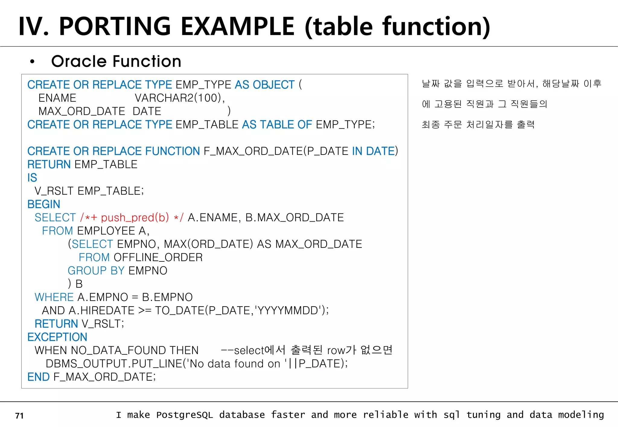 71 I make PostgreSQL database faster and more reliable with sql tuning and data modeling IV. PORTING EXAMPLE (table function) • Oracle Function CREATE OR REPLACE TYPE EMP_TYPE AS OBJECT ( ENAME VARCHAR2(100), MAX_ORD_DATE DATE ) CREATE OR REPLACE TYPE EMP_TABLE AS TABLE OF EMP_TYPE; CREATE OR REPLACE FUNCTION F_MAX_ORD_DATE(P_DATE IN DATE) RETURN EMP_TABLE IS V_RSLT EMP_TABLE; BEGIN SELECT /*+ push_pred(b) */ A.ENAME, B.MAX_ORD_DATE FROM EMPLOYEE A, (SELECT EMPNO, MAX(ORD_DATE) AS MAX_ORD_DATE FROM OFFLINE_ORDER GROUP BY EMPNO ) B WHERE A.EMPNO = B.EMPNO AND A.HIREDATE >= TO_DATE(P_DATE,'YYYYMMDD'); RETURN V_RSLT; EXCEPTION WHEN NO_DATA_FOUND THEN --select에서 출력된 row가 없으면 DBMS_OUTPUT.PUT_LINE('No data found on '||P_DATE); END F_MAX_ORD_DATE; 날짜 값을 입력으로 받아서, 해당날짜 이후 에 고용된 직원과 그 직원들의 최종 주문 처리일자를 출력 