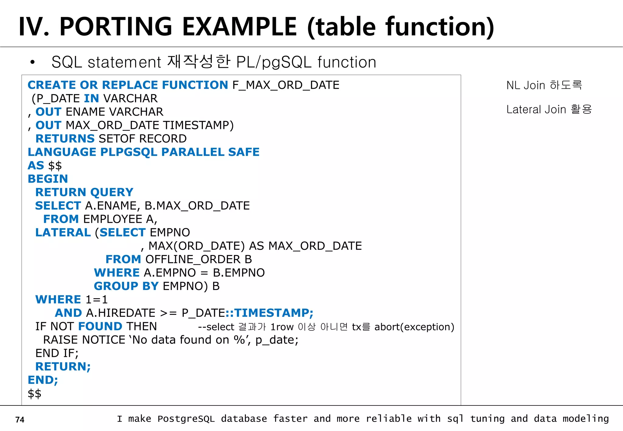 74 I make PostgreSQL database faster and more reliable with sql tuning and data modeling • SQL statement 재작성한 PL/pgSQL function CREATE OR REPLACE FUNCTION F_MAX_ORD_DATE (P_DATE IN VARCHAR , OUT ENAME VARCHAR , OUT MAX_ORD_DATE TIMESTAMP) RETURNS SETOF RECORD LANGUAGE PLPGSQL PARALLEL SAFE AS $$ BEGIN RETURN QUERY SELECT A.ENAME, B.MAX_ORD_DATE FROM EMPLOYEE A, LATERAL (SELECT EMPNO , MAX(ORD_DATE) AS MAX_ORD_DATE FROM OFFLINE_ORDER B WHERE A.EMPNO = B.EMPNO GROUP BY EMPNO) B WHERE 1=1 AND A.HIREDATE >= P_DATE::TIMESTAMP; IF NOT FOUND THEN --select 결과가 1row 이상 아니면 tx를 abort(exception) RAISE NOTICE ‘No data found on %’, p_date; END IF; RETURN; END; $$ IV. PORTING EXAMPLE (table function) NL Join 하도록 Lateral Join 활용 