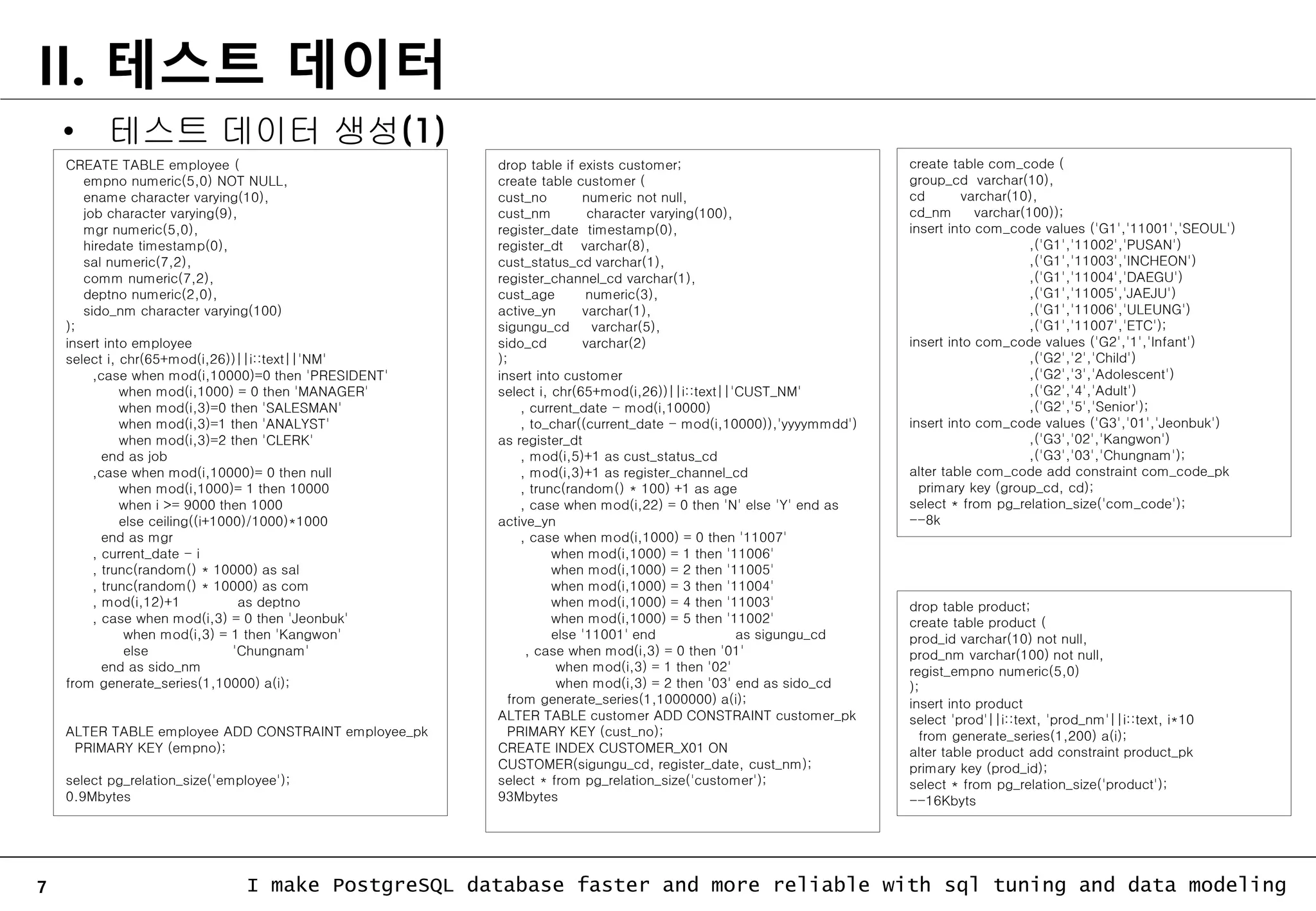 7 I make PostgreSQL database faster and more reliable with sql tuning and data modeling II. 테스트 데이터 CREATE TABLE employee ( empno numeric(5,0) NOT NULL, ename character varying(10), job character varying(9), mgr numeric(5,0), hiredate timestamp(0), sal numeric(7,2), comm numeric(7,2), deptno numeric(2,0), sido_nm character varying(100) ); insert into employee select i, chr(65+mod(i,26))||i::text||'NM' ,case when mod(i,10000)=0 then 'PRESIDENT' when mod(i,1000) = 0 then 'MANAGER' when mod(i,3)=0 then 'SALESMAN' when mod(i,3)=1 then 'ANALYST' when mod(i,3)=2 then 'CLERK' end as job ,case when mod(i,10000)= 0 then null when mod(i,1000)= 1 then 10000 when i >= 9000 then 1000 else ceiling((i+1000)/1000)*1000 end as mgr , current_date - i , trunc(random() * 10000) as sal , trunc(random() * 10000) as com , mod(i,12)+1 as deptno , case when mod(i,3) = 0 then 'Jeonbuk' when mod(i,3) = 1 then 'Kangwon' else 'Chungnam' end as sido_nm from generate_series(1,10000) a(i); ALTER TABLE employee ADD CONSTRAINT employee_pk PRIMARY KEY (empno); select pg_relation_size('employee'); 0.9Mbytes • 테스트 데이터 생성(1) drop table if exists customer; create table customer ( cust_no numeric not null, cust_nm character varying(100), register_date timestamp(0), register_dt varchar(8), cust_status_cd varchar(1), register_channel_cd varchar(1), cust_age numeric(3), active_yn varchar(1), sigungu_cd varchar(5), sido_cd varchar(2) ); insert into customer select i, chr(65+mod(i,26))||i::text||'CUST_NM' , current_date - mod(i,10000) , to_char((current_date - mod(i,10000)),'yyyymmdd') as register_dt , mod(i,5)+1 as cust_status_cd , mod(i,3)+1 as register_channel_cd , trunc(random() * 100) +1 as age , case when mod(i,22) = 0 then 'N' else 'Y' end as active_yn , case when mod(i,1000) = 0 then '11007' when mod(i,1000) = 1 then '11006' when mod(i,1000) = 2 then '11005' when mod(i,1000) = 3 then '11004' when mod(i,1000) = 4 then '11003' when mod(i,1000) = 5 then '11002' else '11001' end as sigungu_cd , case when mod(i,3) = 0 then '01' when mod(i,3) = 1 then '02' when mod(i,3) = 2 then '03' end as sido_cd from generate_series(1,1000000) a(i); ALTER TABLE customer ADD CONSTRAINT customer_pk PRIMARY KEY (cust_no); CREATE INDEX CUSTOMER_X01 ON CUSTOMER(sigungu_cd, register_date, cust_nm); select * from pg_relation_size('customer'); 93Mbytes create table com_code ( group_cd varchar(10), cd varchar(10), cd_nm varchar(100)); insert into com_code values ('G1','11001','SEOUL') ,('G1','11002','PUSAN') ,('G1','11003','INCHEON') ,('G1','11004','DAEGU') ,('G1','11005','JAEJU') ,('G1','11006','ULEUNG') ,('G1','11007','ETC'); insert into com_code values ('G2','1','Infant') ,('G2','2','Child') ,('G2','3','Adolescent') ,('G2','4','Adult') ,('G2','5','Senior'); insert into com_code values ('G3','01','Jeonbuk') ,('G3','02','Kangwon') ,('G3','03','Chungnam'); alter table com_code add constraint com_code_pk primary key (group_cd, cd); select * from pg_relation_size('com_code'); --8k drop table product; create table product ( prod_id varchar(10) not null, prod_nm varchar(100) not null, regist_empno numeric(5,0) ); insert into product select 'prod'||i::text, 'prod_nm'||i::text, i*10 from generate_series(1,200) a(i); alter table product add constraint product_pk primary key (prod_id); select * from pg_relation_size('product'); --16Kbyts 