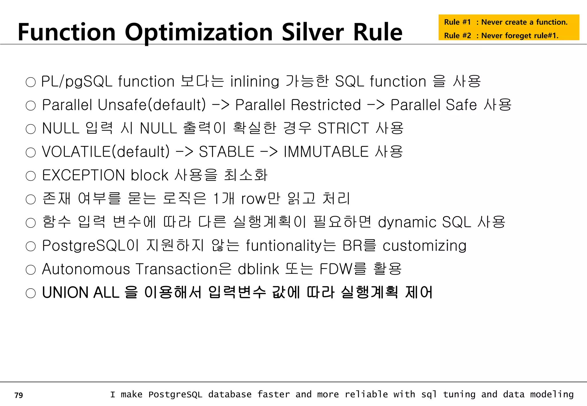 79 I make PostgreSQL database faster and more reliable with sql tuning and data modeling Function Optimization Silver Rule Rule #1 : Never create a function. Rule #2 : Never foreget rule#1. ○ PL/pgSQL function 보다는 inlining 가능한 SQL function 을 사용 ○ Parallel Unsafe(default) -> Parallel Restricted -> Parallel Safe 사용 ○ NULL 입력 시 NULL 출력이 확실한 경우 STRICT 사용 ○ VOLATILE(default) -> STABLE -> IMMUTABLE 사용 ○ EXCEPTION block 사용을 최소화 ○ 존재 여부를 묻는 로직은 1개 row만 읽고 처리 ○ 함수 입력 변수에 따라 다른 실행계획이 필요하면 dynamic SQL 사용 ○ PostgreSQL이 지원하지 않는 funtionality는 BR를 customizing ○ Autonomous Transaction은 dblink 또는 FDW를 활용 ○ UNION ALL 을 이용해서 입력변수 값에 따라 실행계획 제어 