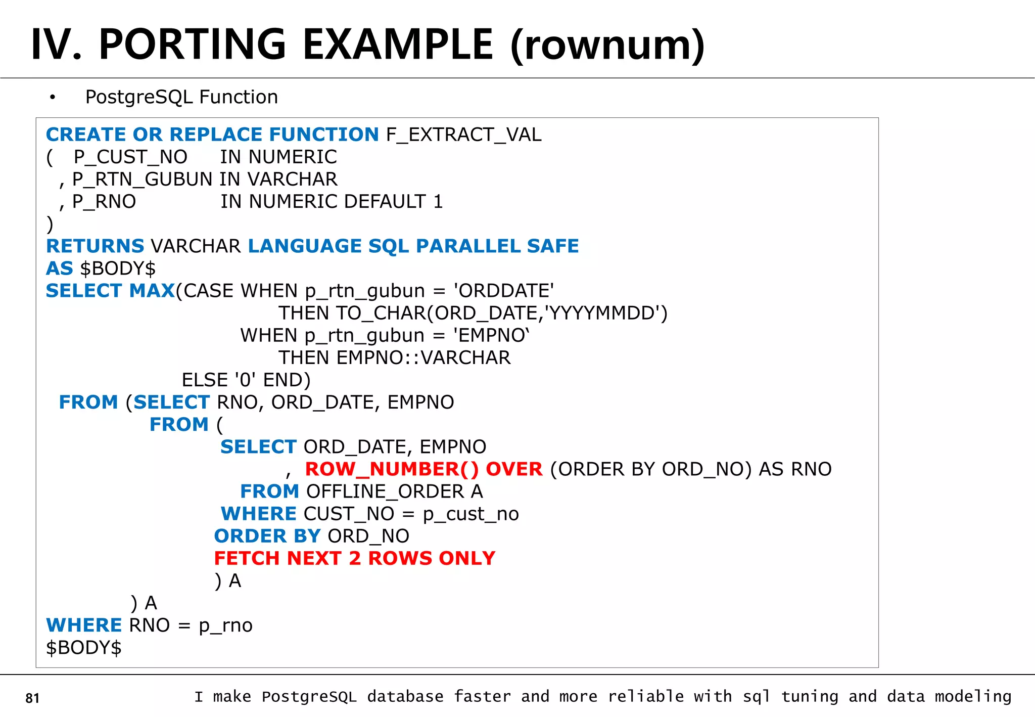 81 I make PostgreSQL database faster and more reliable with sql tuning and data modeling IV. PORTING EXAMPLE (rownum) • PostgreSQL Function CREATE OR REPLACE FUNCTION F_EXTRACT_VAL ( P_CUST_NO IN NUMERIC , P_RTN_GUBUN IN VARCHAR , P_RNO IN NUMERIC DEFAULT 1 ) RETURNS VARCHAR LANGUAGE SQL PARALLEL SAFE AS $BODY$ SELECT MAX(CASE WHEN p_rtn_gubun = 'ORDDATE' THEN TO_CHAR(ORD_DATE,'YYYYMMDD') WHEN p_rtn_gubun = 'EMPNO‘ THEN EMPNO::VARCHAR ELSE '0' END) FROM (SELECT RNO, ORD_DATE, EMPNO FROM ( SELECT ORD_DATE, EMPNO , ROW_NUMBER() OVER (ORDER BY ORD_NO) AS RNO FROM OFFLINE_ORDER A WHERE CUST_NO = p_cust_no ORDER BY ORD_NO FETCH NEXT 2 ROWS ONLY ) A ) A WHERE RNO = p_rno $BODY$ 