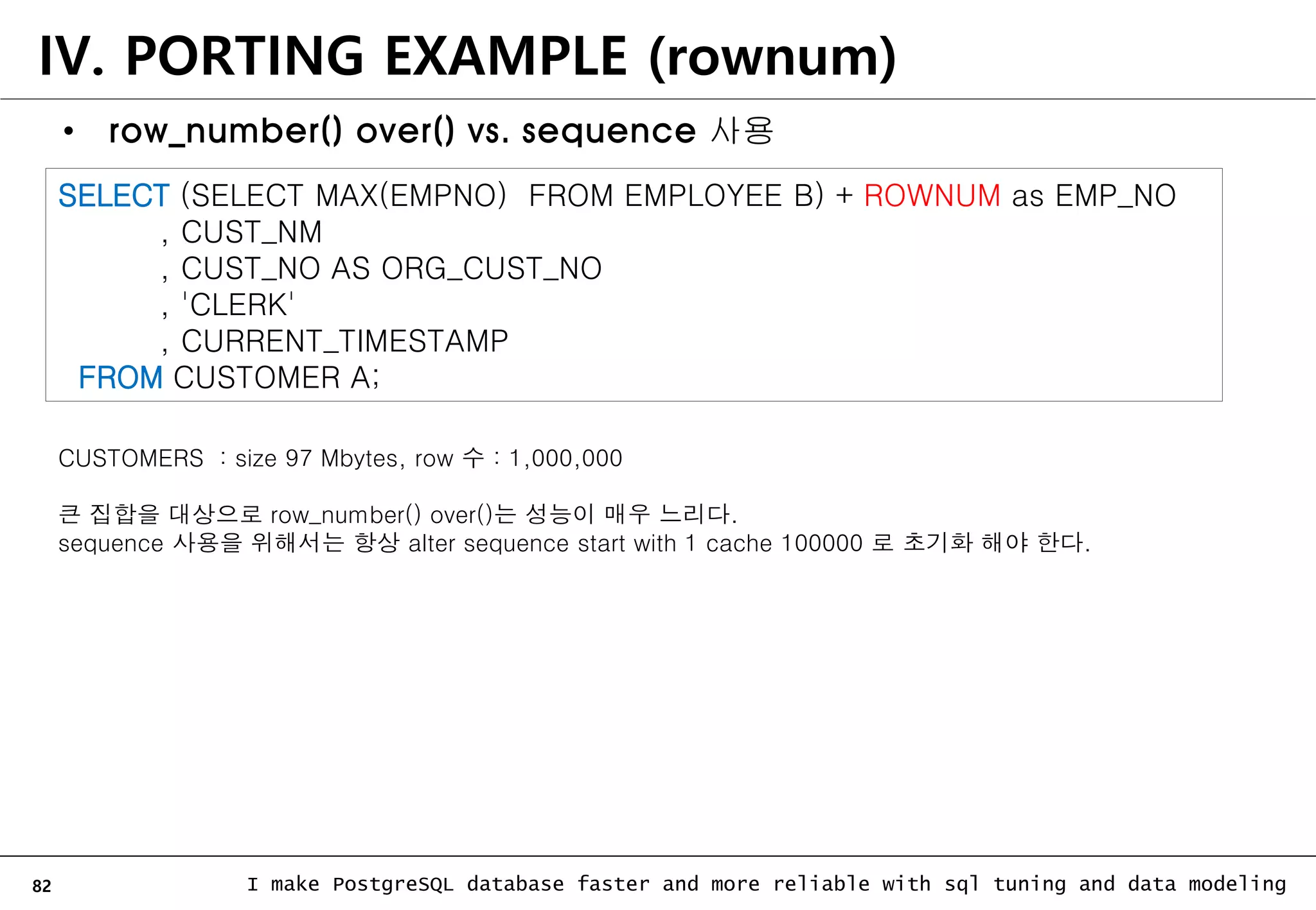 82 I make PostgreSQL database faster and more reliable with sql tuning and data modeling IV. PORTING EXAMPLE (rownum) • row_number() over() vs. sequence 사용 SELECT (SELECT MAX(EMPNO) FROM EMPLOYEE B) + ROWNUM as EMP_NO , CUST_NM , CUST_NO AS ORG_CUST_NO , 'CLERK' , CURRENT_TIMESTAMP FROM CUSTOMER A; CUSTOMERS : size 97 Mbytes, row 수 : 1,000,000 큰 집합을 대상으로 row_number() over()는 성능이 매우 느리다. sequence 사용을 위해서는 항상 alter sequence start with 1 cache 100000 로 초기화 해야 한다. 