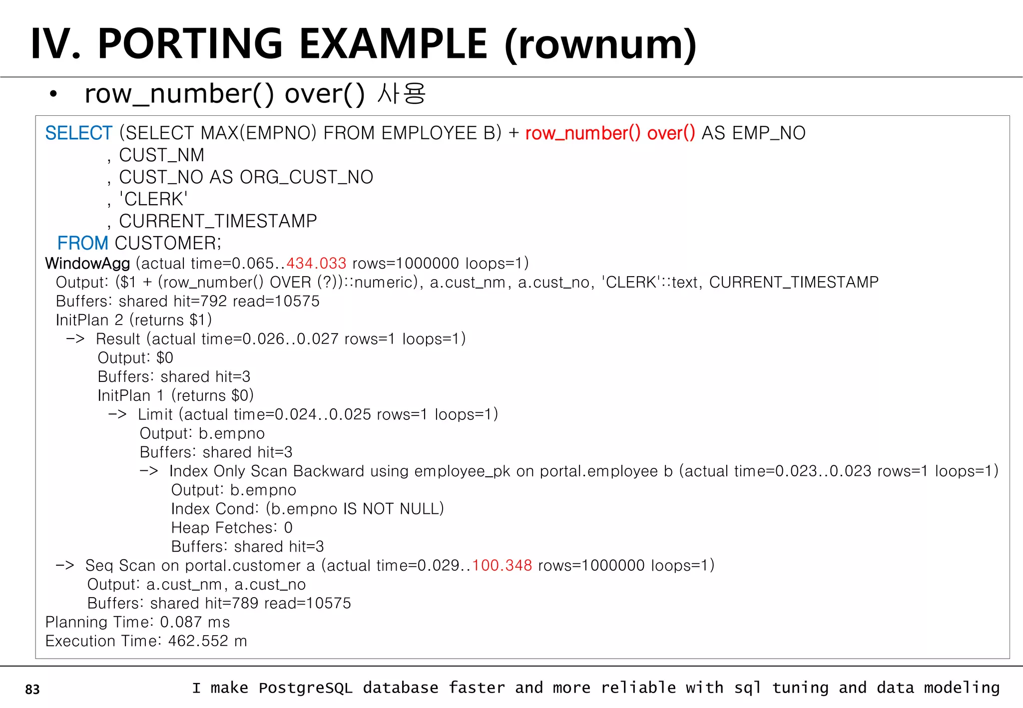 83 I make PostgreSQL database faster and more reliable with sql tuning and data modeling IV. PORTING EXAMPLE (rownum) • row_number() over() 사용 SELECT (SELECT MAX(EMPNO) FROM EMPLOYEE B) + row_number() over() AS EMP_NO , CUST_NM , CUST_NO AS ORG_CUST_NO , 'CLERK' , CURRENT_TIMESTAMP FROM CUSTOMER; WindowAgg (actual time=0.065..434.033 rows=1000000 loops=1) Output: ($1 + (row_number() OVER (?))::numeric), a.cust_nm, a.cust_no, 'CLERK'::text, CURRENT_TIMESTAMP Buffers: shared hit=792 read=10575 InitPlan 2 (returns $1) -> Result (actual time=0.026..0.027 rows=1 loops=1) Output: $0 Buffers: shared hit=3 InitPlan 1 (returns $0) -> Limit (actual time=0.024..0.025 rows=1 loops=1) Output: b.empno Buffers: shared hit=3 -> Index Only Scan Backward using employee_pk on portal.employee b (actual time=0.023..0.023 rows=1 loops=1) Output: b.empno Index Cond: (b.empno IS NOT NULL) Heap Fetches: 0 Buffers: shared hit=3 -> Seq Scan on portal.customer a (actual time=0.029..100.348 rows=1000000 loops=1) Output: a.cust_nm, a.cust_no Buffers: shared hit=789 read=10575 Planning Time: 0.087 ms Execution Time: 462.552 m 