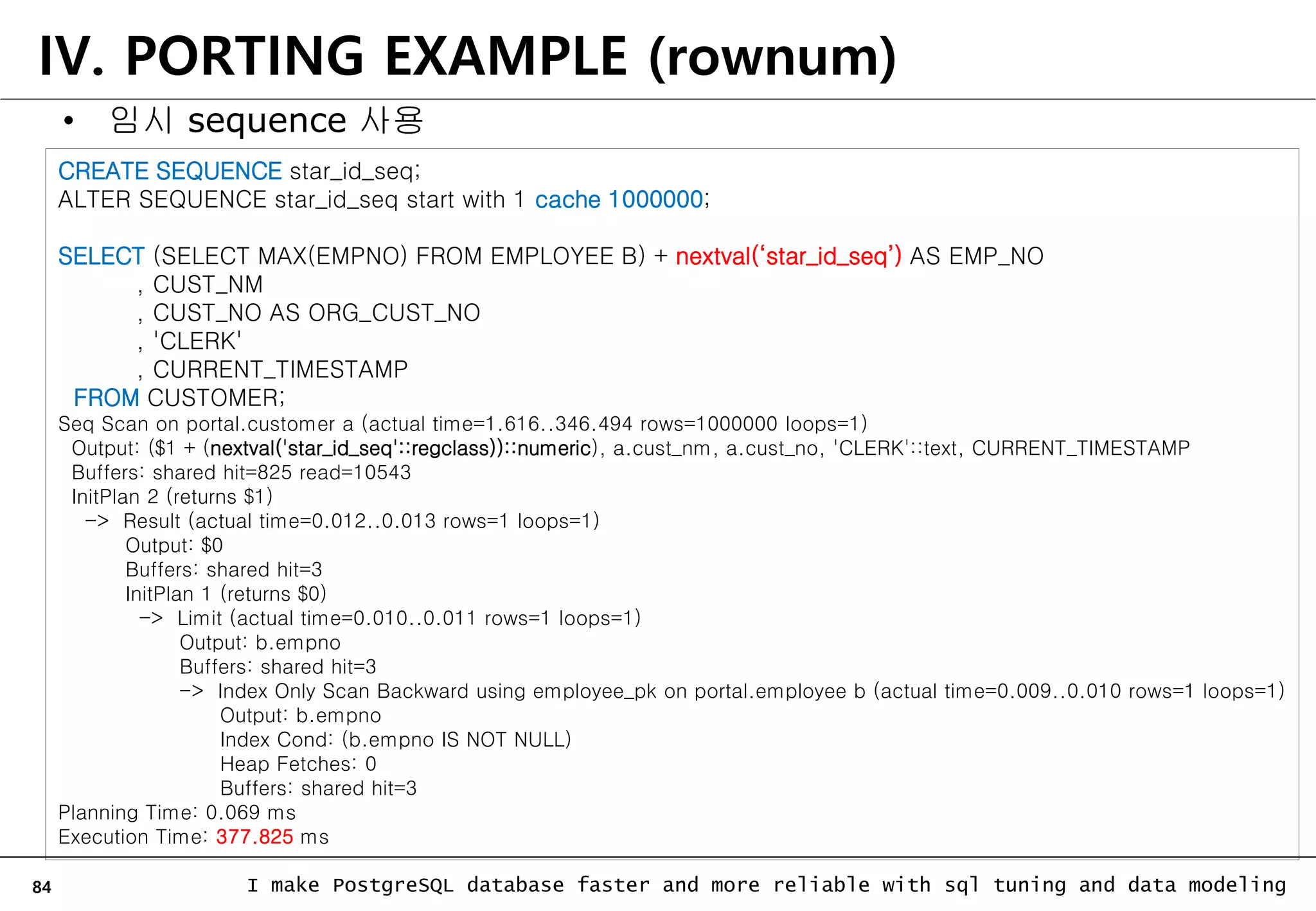 84 I make PostgreSQL database faster and more reliable with sql tuning and data modeling IV. PORTING EXAMPLE (rownum) • 임시 sequence 사용 CREATE SEQUENCE star_id_seq; ALTER SEQUENCE star_id_seq start with 1 cache 1000000; SELECT (SELECT MAX(EMPNO) FROM EMPLOYEE B) + nextval(‘star_id_seq’) AS EMP_NO , CUST_NM , CUST_NO AS ORG_CUST_NO , 'CLERK' , CURRENT_TIMESTAMP FROM CUSTOMER; Seq Scan on portal.customer a (actual time=1.616..346.494 rows=1000000 loops=1) Output: ($1 + (nextval('star_id_seq'::regclass))::numeric), a.cust_nm, a.cust_no, 'CLERK'::text, CURRENT_TIMESTAMP Buffers: shared hit=825 read=10543 InitPlan 2 (returns $1) -> Result (actual time=0.012..0.013 rows=1 loops=1) Output: $0 Buffers: shared hit=3 InitPlan 1 (returns $0) -> Limit (actual time=0.010..0.011 rows=1 loops=1) Output: b.empno Buffers: shared hit=3 -> Index Only Scan Backward using employee_pk on portal.employee b (actual time=0.009..0.010 rows=1 loops=1) Output: b.empno Index Cond: (b.empno IS NOT NULL) Heap Fetches: 0 Buffers: shared hit=3 Planning Time: 0.069 ms Execution Time: 377.825 ms 