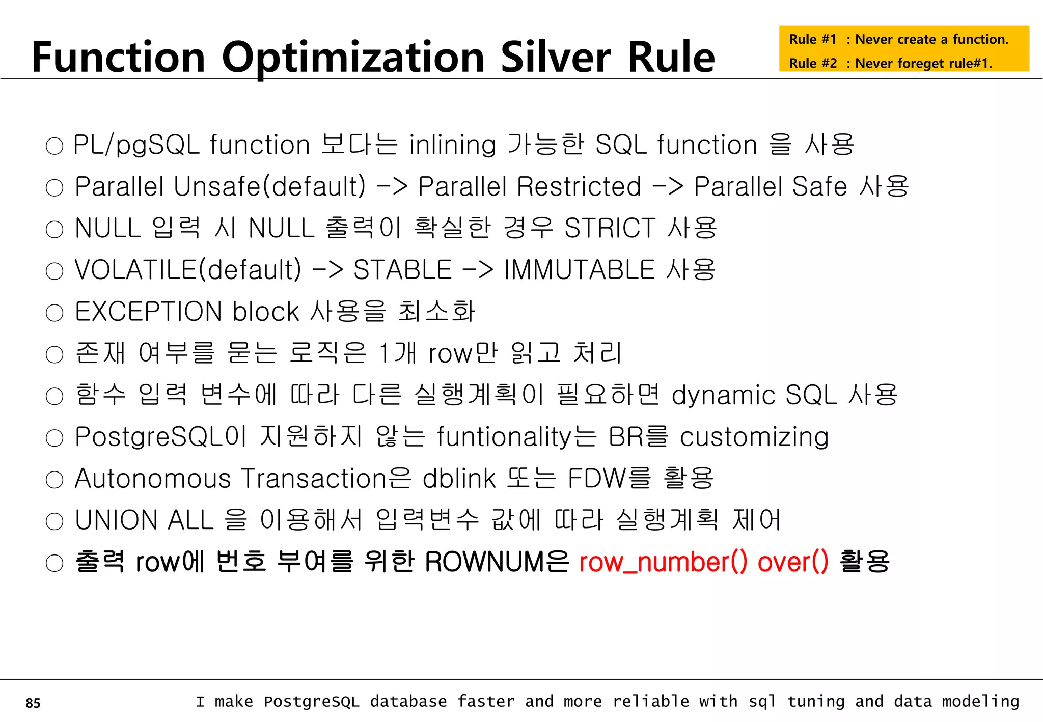 85 I make PostgreSQL database faster and more reliable with sql tuning and data modeling Function Optimization Silver Rule Rule #1 : Never create a function. Rule #2 : Never foreget rule#1. ○ PL/pgSQL function 보다는 inlining 가능한 SQL function 을 사용 ○ Parallel Unsafe(default) -> Parallel Restricted -> Parallel Safe 사용 ○ NULL 입력 시 NULL 출력이 확실한 경우 STRICT 사용 ○ VOLATILE(default) -> STABLE -> IMMUTABLE 사용 ○ EXCEPTION block 사용을 최소화 ○ 존재 여부를 묻는 로직은 1개 row만 읽고 처리 ○ 함수 입력 변수에 따라 다른 실행계획이 필요하면 dynamic SQL 사용 ○ PostgreSQL이 지원하지 않는 funtionality는 BR를 customizing ○ Autonomous Transaction은 dblink 또는 FDW를 활용 ○ UNION ALL 을 이용해서 입력변수 값에 따라 실행계획 제어 ○ 출력 row에 번호 부여를 위한 ROWNUM은 row_number() over() 활용 