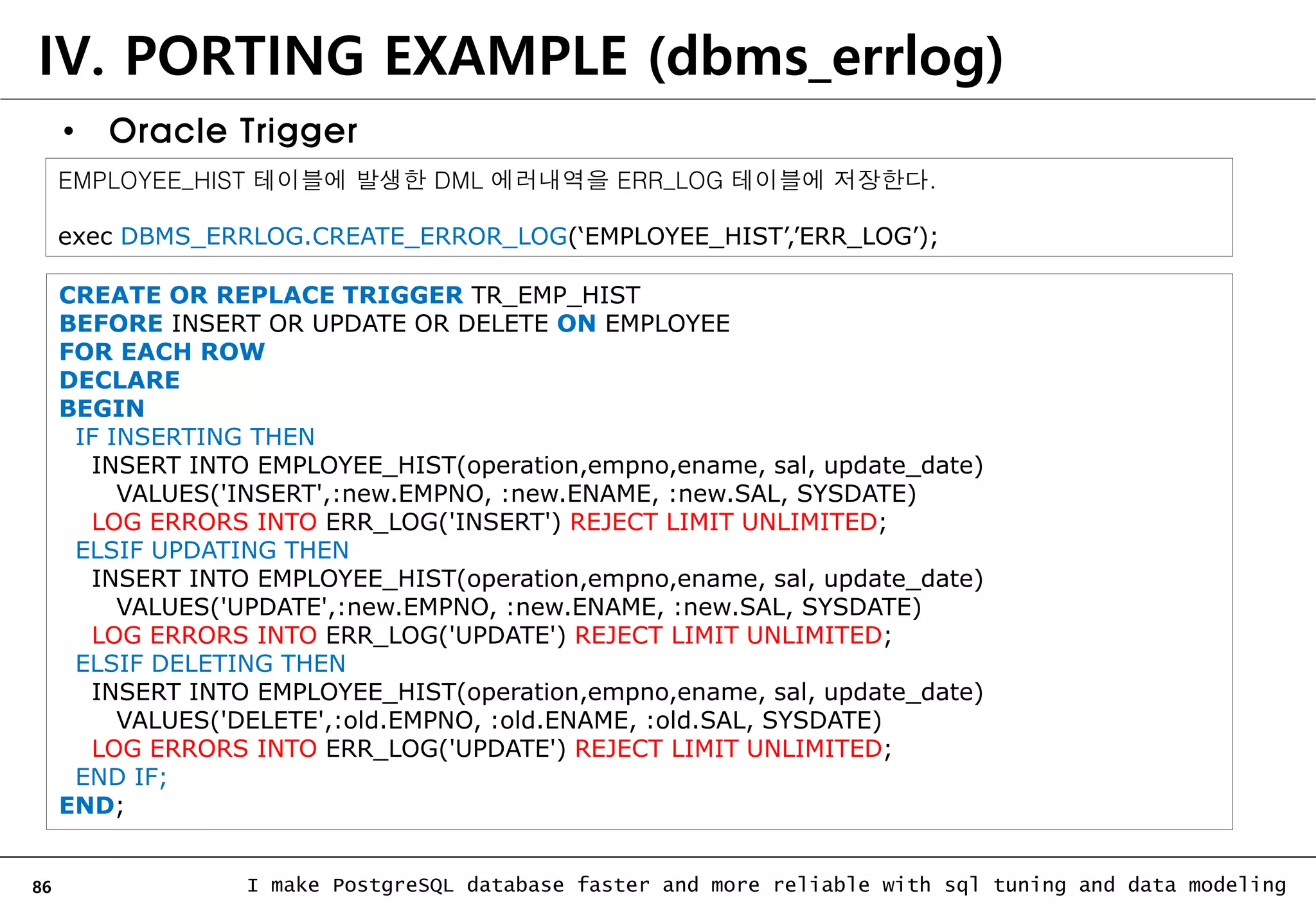 86 I make PostgreSQL database faster and more reliable with sql tuning and data modeling IV. PORTING EXAMPLE (dbms_errlog) • Oracle Trigger CREATE OR REPLACE TRIGGER TR_EMP_HIST BEFORE INSERT OR UPDATE OR DELETE ON EMPLOYEE FOR EACH ROW DECLARE BEGIN IF INSERTING THEN INSERT INTO EMPLOYEE_HIST(operation,empno,ename, sal, update_date) VALUES('INSERT',:new.EMPNO, :new.ENAME, :new.SAL, SYSDATE) LOG ERRORS INTO ERR_LOG('INSERT') REJECT LIMIT UNLIMITED; ELSIF UPDATING THEN INSERT INTO EMPLOYEE_HIST(operation,empno,ename, sal, update_date) VALUES('UPDATE',:new.EMPNO, :new.ENAME, :new.SAL, SYSDATE) LOG ERRORS INTO ERR_LOG('UPDATE') REJECT LIMIT UNLIMITED; ELSIF DELETING THEN INSERT INTO EMPLOYEE_HIST(operation,empno,ename, sal, update_date) VALUES('DELETE',:old.EMPNO, :old.ENAME, :old.SAL, SYSDATE) LOG ERRORS INTO ERR_LOG('UPDATE') REJECT LIMIT UNLIMITED; END IF; END; EMPLOYEE_HIST 테이블에 발생한 DML 에러내역을 ERR_LOG 테이블에 저장한다. exec DBMS_ERRLOG.CREATE_ERROR_LOG(‘EMPLOYEE_HIST’,’ERR_LOG’); 