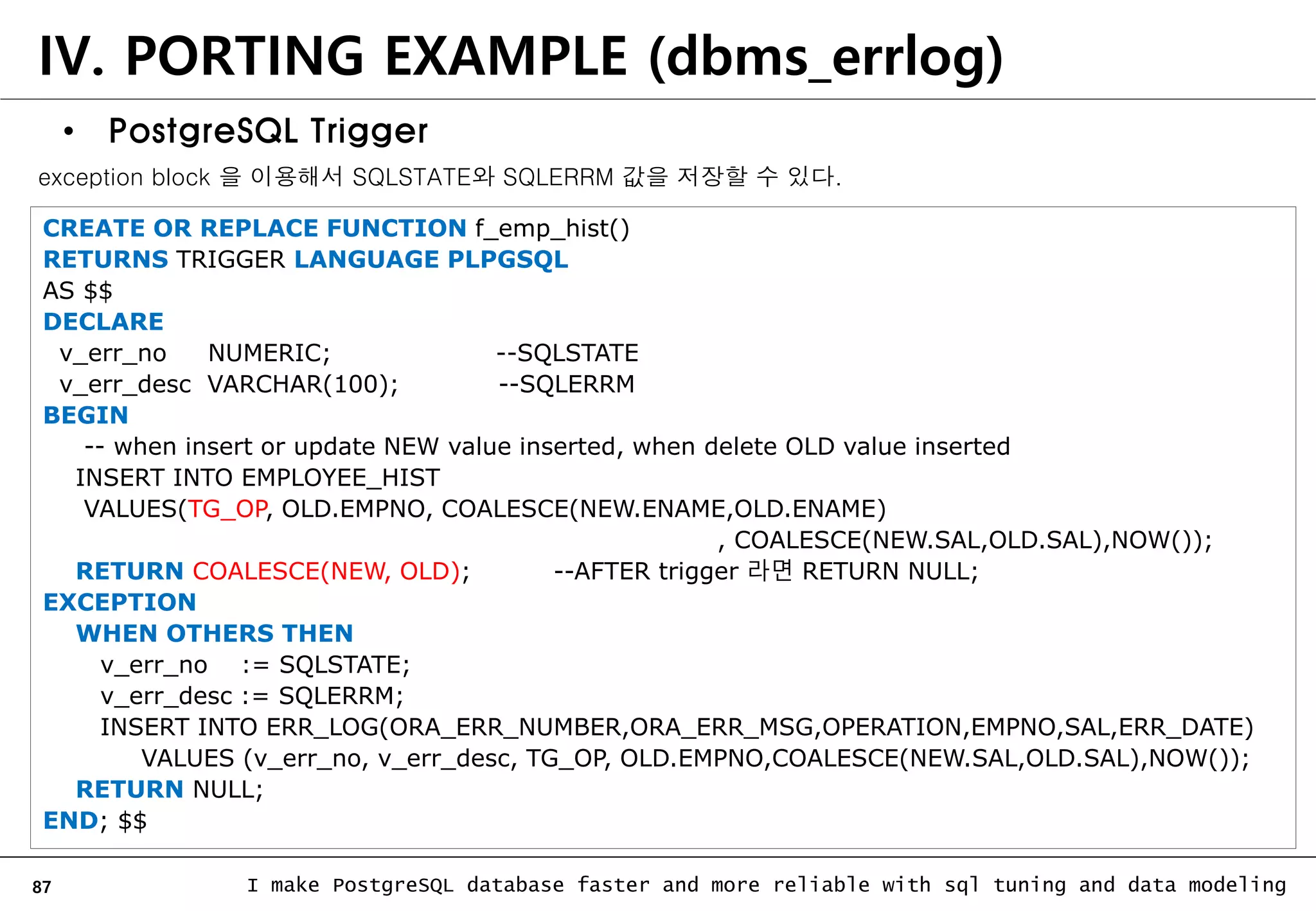 87 I make PostgreSQL database faster and more reliable with sql tuning and data modeling IV. PORTING EXAMPLE (dbms_errlog) • PostgreSQL Trigger CREATE OR REPLACE FUNCTION f_emp_hist() RETURNS TRIGGER LANGUAGE PLPGSQL AS $$ DECLARE v_err_no NUMERIC; --SQLSTATE v_err_desc VARCHAR(100); --SQLERRM BEGIN -- when insert or update NEW value inserted, when delete OLD value inserted INSERT INTO EMPLOYEE_HIST VALUES(TG_OP, OLD.EMPNO, COALESCE(NEW.ENAME,OLD.ENAME) , COALESCE(NEW.SAL,OLD.SAL),NOW()); RETURN COALESCE(NEW, OLD); --AFTER trigger 라면 RETURN NULL; EXCEPTION WHEN OTHERS THEN v_err_no := SQLSTATE; v_err_desc := SQLERRM; INSERT INTO ERR_LOG(ORA_ERR_NUMBER,ORA_ERR_MSG,OPERATION,EMPNO,SAL,ERR_DATE) VALUES (v_err_no, v_err_desc, TG_OP, OLD.EMPNO,COALESCE(NEW.SAL,OLD.SAL),NOW()); RETURN NULL; END; $$ exception block 을 이용해서 SQLSTATE와 SQLERRM 값을 저장할 수 있다. 