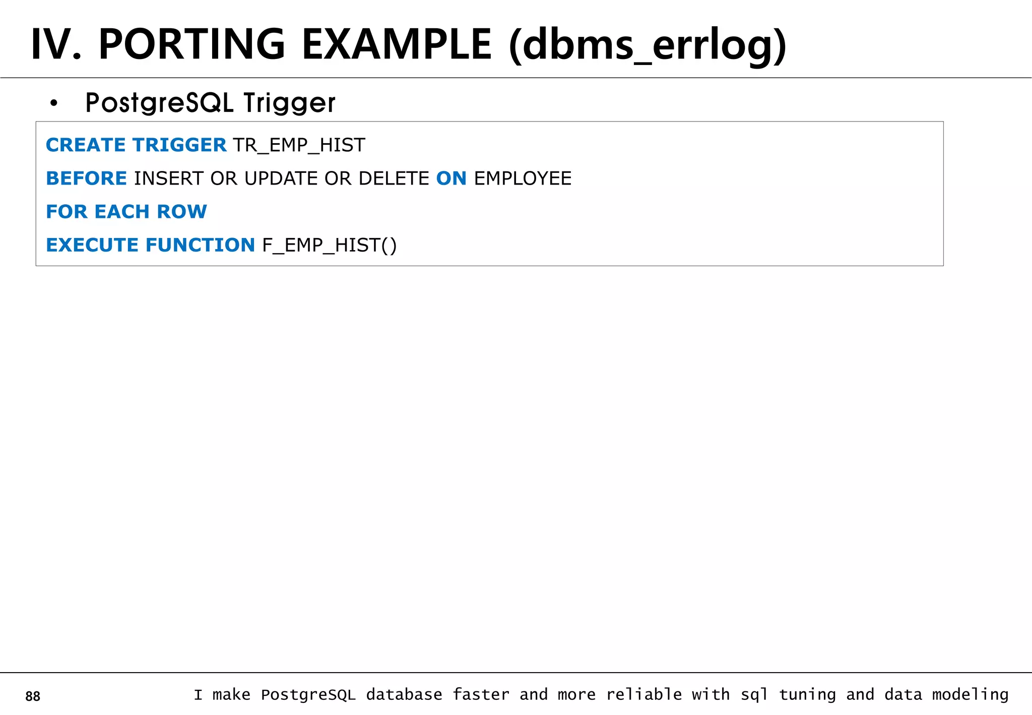 88 I make PostgreSQL database faster and more reliable with sql tuning and data modeling IV. PORTING EXAMPLE (dbms_errlog) • PostgreSQL Trigger CREATE TRIGGER TR_EMP_HIST BEFORE INSERT OR UPDATE OR DELETE ON EMPLOYEE FOR EACH ROW EXECUTE FUNCTION F_EMP_HIST() 