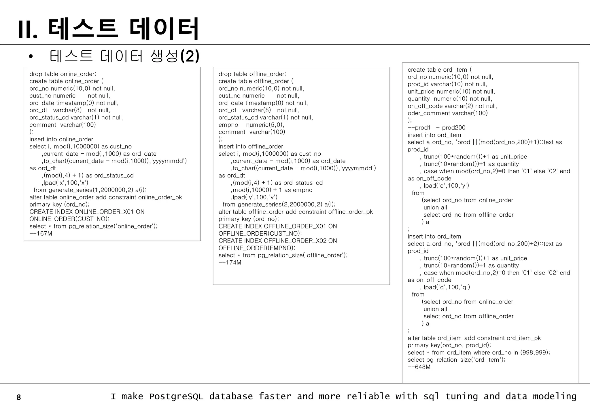 8 I make PostgreSQL database faster and more reliable with sql tuning and data modeling II. 테스트 데이터 drop table online_order; create table online_order ( ord_no numeric(10,0) not null, cust_no numeric not null, ord_date timestamp(0) not null, ord_dt varchar(8) not null, ord_status_cd varchar(1) not null, comment varchar(100) ); insert into online_order select i, mod(i,1000000) as cust_no ,current_date - mod(i,1000) as ord_date ,to_char((current_date - mod(i,1000)),'yyyymmdd') as ord_dt ,(mod(i,4) + 1) as ord_status_cd ,lpad('x',100,'x') from generate_series(1,2000000,2) a(i); alter table online_order add constraint online_order_pk primary key (ord_no); CREATE INDEX ONLINE_ORDER_X01 ON ONLINE_ORDER(CUST_NO); select * from pg_relation_size('online_order'); --167M • 테스트 데이터 생성(2) drop table offline_order; create table offline_order ( ord_no numeric(10,0) not null, cust_no numeric not null, ord_date timestamp(0) not null, ord_dt varchar(8) not null, ord_status_cd varchar(1) not null, empno numeric(5,0), comment varchar(100) ); insert into offline_order select i, mod(i,1000000) as cust_no ,current_date - mod(i,1000) as ord_date ,to_char((current_date - mod(i,1000)),'yyyymmdd') as ord_dt ,(mod(i,4) + 1) as ord_status_cd ,mod(i,10000) + 1 as empno ,lpad('y',100,'y') from generate_series(2,2000000,2) a(i); alter table offline_order add constraint offline_order_pk primary key (ord_no); CREATE INDEX OFFLINE_ORDER_X01 ON OFFLINE_ORDER(CUST_NO); CREATE INDEX OFFLINE_ORDER_X02 ON OFFLINE_ORDER(EMPNO); select * from pg_relation_size('offline_order'); --174M create table ord_item ( ord_no numeric(10,0) not null, prod_id varchar(10) not null, unit_price numeric(10) not null, quantity numeric(10) not null, on_off_code varchar(2) not null, oder_comment varchar(100) ); --prod1 ~ prod200 insert into ord_item select a.ord_no, 'prod'||(mod(ord_no,200)+1)::text as prod_id , trunc(100*random())+1 as unit_price , trunc(10*random())+1 as quantity , case when mod(ord_no,2)=0 then '01' else '02' end as on_off_code , lpad('c',100,'y') from (select ord_no from online_order union all select ord_no from offline_order ) a ; insert into ord_item select a.ord_no, 'prod'||(mod(ord_no,200)+2)::text as prod_id , trunc(100*random())+1 as unit_price , trunc(10*random())+1 as quantity , case when mod(ord_no,2)=0 then '01' else '02' end as on_off_code , lpad('d',100,'q') from (select ord_no from online_order union all select ord_no from offline_order ) a ; alter table ord_item add constraint ord_item_pk primary key(ord_no, prod_id); select * from ord_item where ord_no in (998,999); select pg_relation_size('ord_item'); --648M 