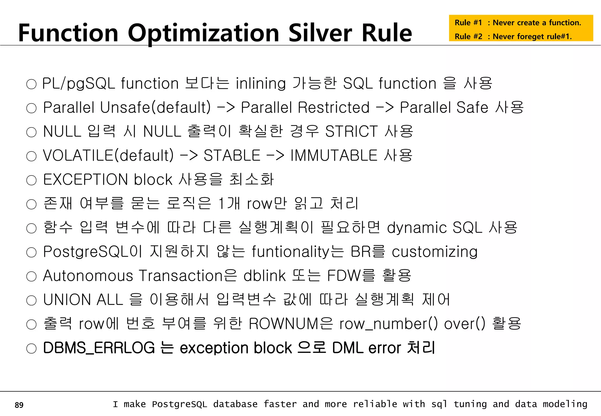 89 I make PostgreSQL database faster and more reliable with sql tuning and data modeling Function Optimization Silver Rule Rule #1 : Never create a function. Rule #2 : Never foreget rule#1. ○ PL/pgSQL function 보다는 inlining 가능한 SQL function 을 사용 ○ Parallel Unsafe(default) -> Parallel Restricted -> Parallel Safe 사용 ○ NULL 입력 시 NULL 출력이 확실한 경우 STRICT 사용 ○ VOLATILE(default) -> STABLE -> IMMUTABLE 사용 ○ EXCEPTION block 사용을 최소화 ○ 존재 여부를 묻는 로직은 1개 row만 읽고 처리 ○ 함수 입력 변수에 따라 다른 실행계획이 필요하면 dynamic SQL 사용 ○ PostgreSQL이 지원하지 않는 funtionality는 BR를 customizing ○ Autonomous Transaction은 dblink 또는 FDW를 활용 ○ UNION ALL 을 이용해서 입력변수 값에 따라 실행계획 제어 ○ 출력 row에 번호 부여를 위한 ROWNUM은 row_number() over() 활용 ○ DBMS_ERRLOG 는 exception block 으로 DML error 처리 