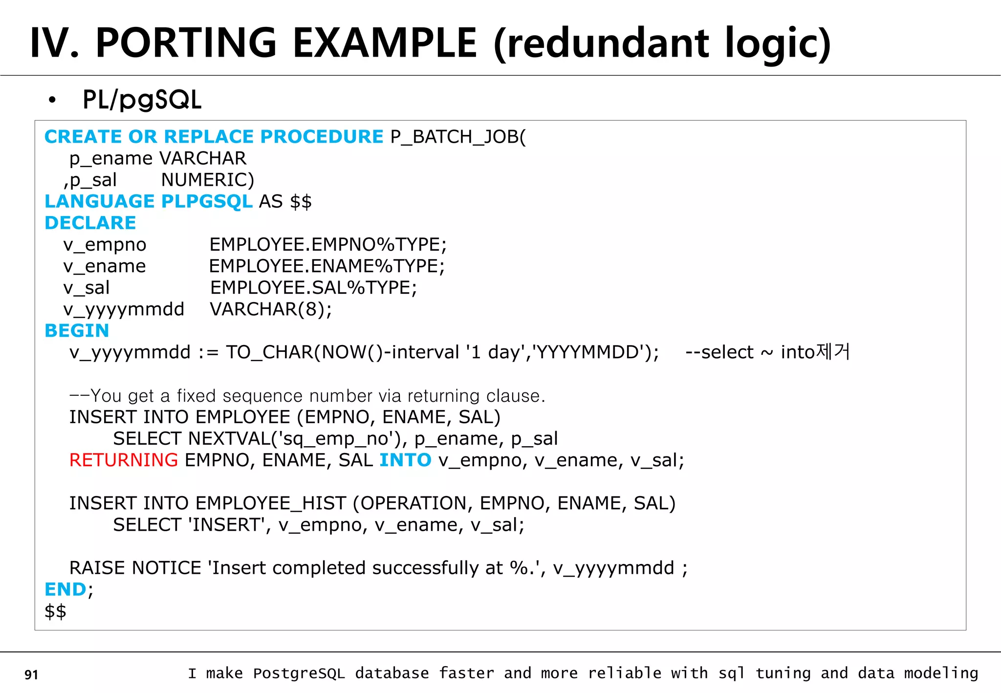 91 I make PostgreSQL database faster and more reliable with sql tuning and data modeling IV. PORTING EXAMPLE (redundant logic) • PL/pgSQL CREATE OR REPLACE PROCEDURE P_BATCH_JOB( p_ename VARCHAR ,p_sal NUMERIC) LANGUAGE PLPGSQL AS $$ DECLARE v_empno EMPLOYEE.EMPNO%TYPE; v_ename EMPLOYEE.ENAME%TYPE; v_sal EMPLOYEE.SAL%TYPE; v_yyyymmdd VARCHAR(8); BEGIN v_yyyymmdd := TO_CHAR(NOW()-interval '1 day','YYYYMMDD'); --select ~ into제거 --You get a fixed sequence number via returning clause. INSERT INTO EMPLOYEE (EMPNO, ENAME, SAL) SELECT NEXTVAL('sq_emp_no'), p_ename, p_sal RETURNING EMPNO, ENAME, SAL INTO v_empno, v_ename, v_sal; INSERT INTO EMPLOYEE_HIST (OPERATION, EMPNO, ENAME, SAL) SELECT 'INSERT', v_empno, v_ename, v_sal; RAISE NOTICE 'Insert completed successfully at %.', v_yyyymmdd ; END; $$ 