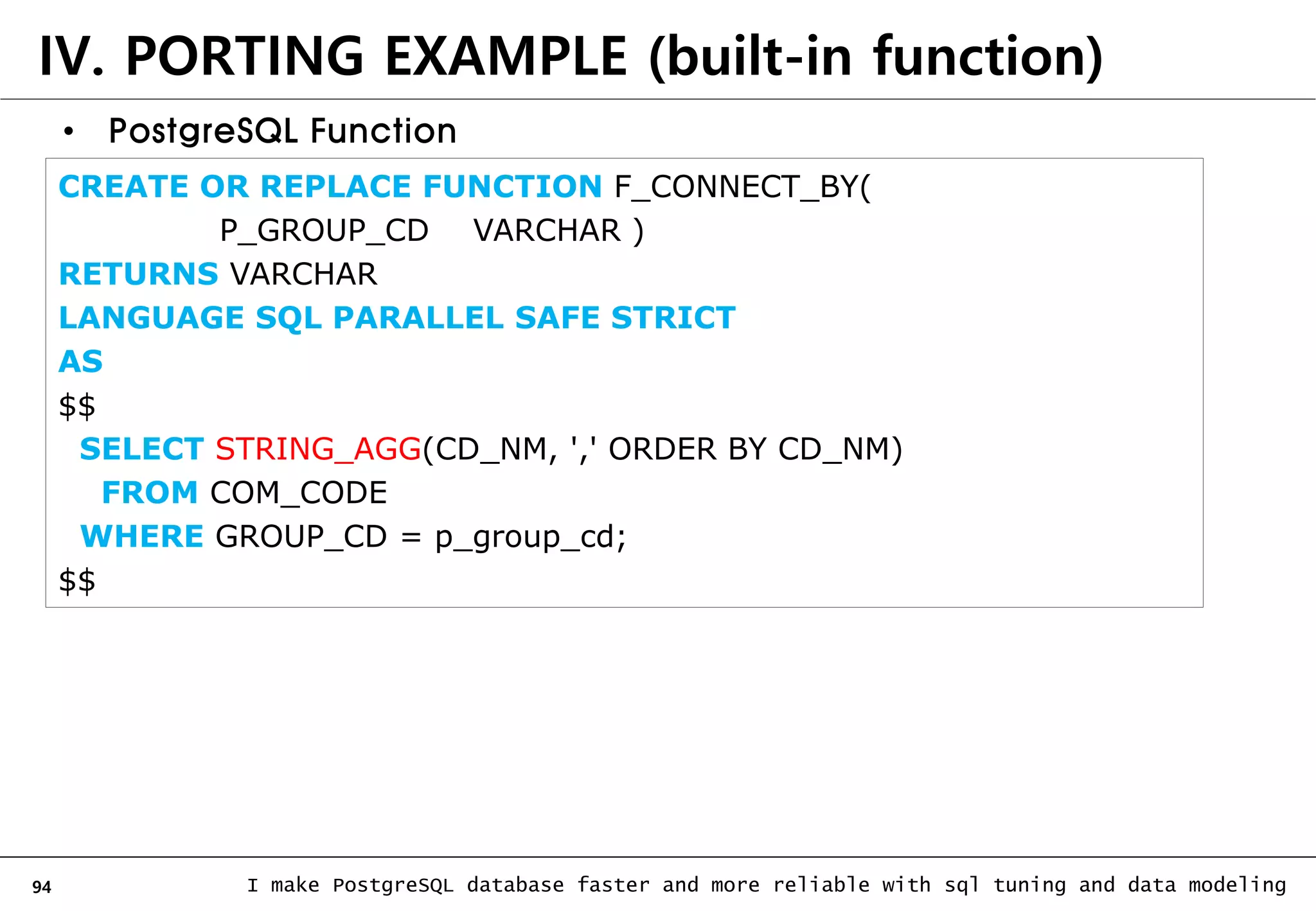 94 I make PostgreSQL database faster and more reliable with sql tuning and data modeling IV. PORTING EXAMPLE (built-in function) • PostgreSQL Function CREATE OR REPLACE FUNCTION F_CONNECT_BY( P_GROUP_CD VARCHAR ) RETURNS VARCHAR LANGUAGE SQL PARALLEL SAFE STRICT AS $$ SELECT STRING_AGG(CD_NM, ',' ORDER BY CD_NM) FROM COM_CODE WHERE GROUP_CD = p_group_cd; $$ 