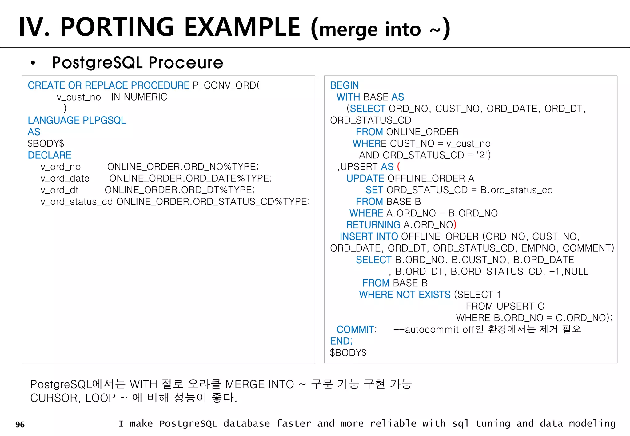 96 I make PostgreSQL database faster and more reliable with sql tuning and data modeling IV. PORTING EXAMPLE (merge into ~) • PostgreSQL Proceure CREATE OR REPLACE PROCEDURE P_CONV_ORD( v_cust_no IN NUMERIC ) LANGUAGE PLPGSQL AS $BODY$ DECLARE v_ord_no ONLINE_ORDER.ORD_NO%TYPE; v_ord_date ONLINE_ORDER.ORD_DATE%TYPE; v_ord_dt ONLINE_ORDER.ORD_DT%TYPE; v_ord_status_cd ONLINE_ORDER.ORD_STATUS_CD%TYPE; BEGIN WITH BASE AS (SELECT ORD_NO, CUST_NO, ORD_DATE, ORD_DT, ORD_STATUS_CD FROM ONLINE_ORDER WHERE CUST_NO = v_cust_no AND ORD_STATUS_CD = '2') ,UPSERT AS ( UPDATE OFFLINE_ORDER A SET ORD_STATUS_CD = B.ord_status_cd FROM BASE B WHERE A.ORD_NO = B.ORD_NO RETURNING A.ORD_NO) INSERT INTO OFFLINE_ORDER (ORD_NO, CUST_NO, ORD_DATE, ORD_DT, ORD_STATUS_CD, EMPNO, COMMENT) SELECT B.ORD_NO, B.CUST_NO, B.ORD_DATE , B.ORD_DT, B.ORD_STATUS_CD, -1,NULL FROM BASE B WHERE NOT EXISTS (SELECT 1 FROM UPSERT C WHERE B.ORD_NO = C.ORD_NO); COMMIT; --autocommit off인 환경에서는 제거 필요 END; $BODY$ PostgreSQL에서는 WITH 절로 오라클 MERGE INTO ~ 구문 기능 구현 가능 CURSOR, LOOP ~ 에 비해 성능이 좋다. 