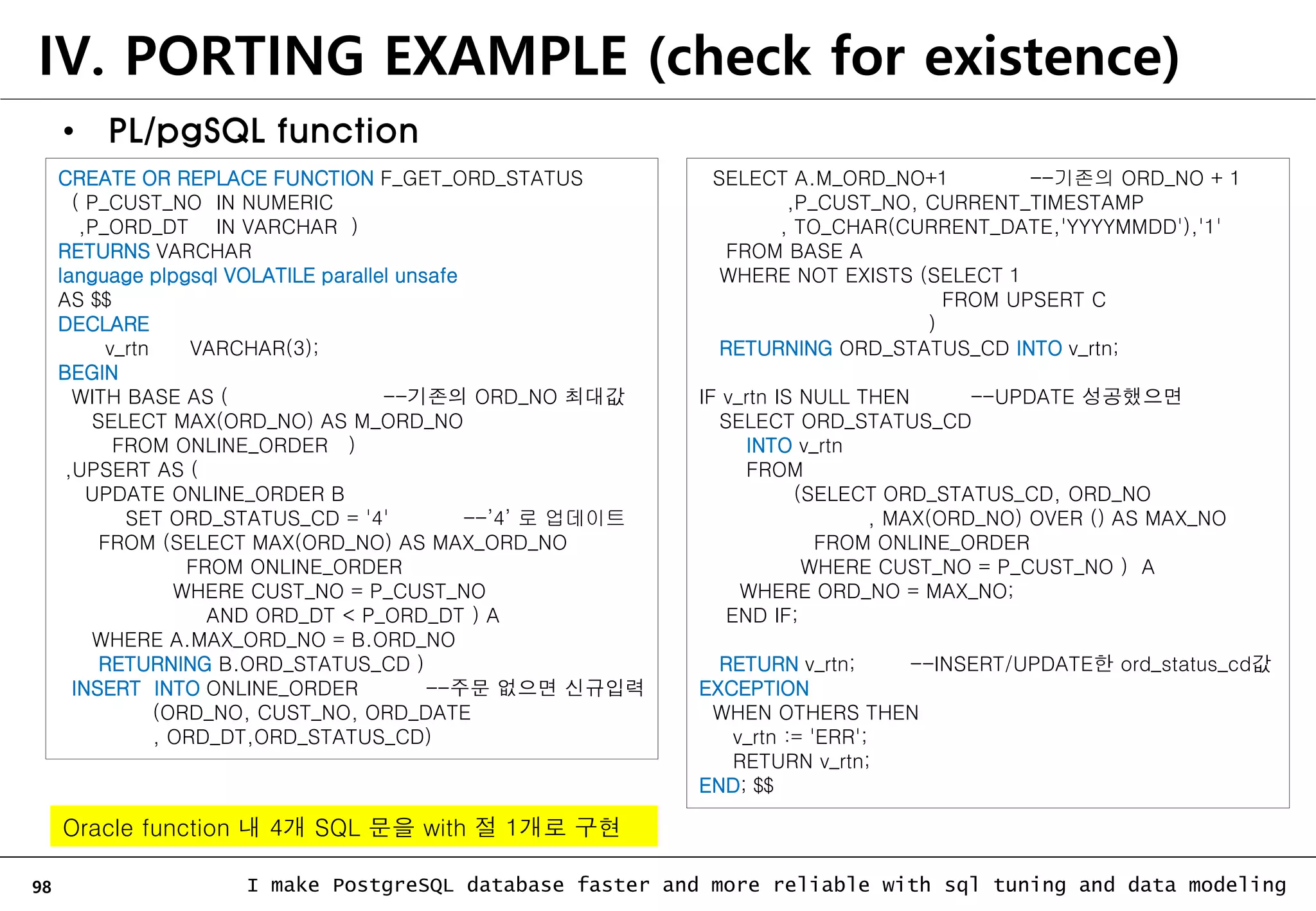98 I make PostgreSQL database faster and more reliable with sql tuning and data modeling • PL/pgSQL function IV. PORTING EXAMPLE (check for existence) CREATE OR REPLACE FUNCTION F_GET_ORD_STATUS ( P_CUST_NO IN NUMERIC ,P_ORD_DT IN VARCHAR ) RETURNS VARCHAR language plpgsql VOLATILE parallel unsafe AS $$ DECLARE v_rtn VARCHAR(3); BEGIN WITH BASE AS ( --기존의 ORD_NO 최대값 SELECT MAX(ORD_NO) AS M_ORD_NO FROM ONLINE_ORDER ) ,UPSERT AS ( UPDATE ONLINE_ORDER B SET ORD_STATUS_CD = '4' --’4’ 로 업데이트 FROM (SELECT MAX(ORD_NO) AS MAX_ORD_NO FROM ONLINE_ORDER WHERE CUST_NO = P_CUST_NO AND ORD_DT < P_ORD_DT ) A WHERE A.MAX_ORD_NO = B.ORD_NO RETURNING B.ORD_STATUS_CD ) INSERT INTO ONLINE_ORDER --주문 없으면 신규입력 (ORD_NO, CUST_NO, ORD_DATE , ORD_DT,ORD_STATUS_CD) SELECT A.M_ORD_NO+1 --기존의 ORD_NO + 1 ,P_CUST_NO, CURRENT_TIMESTAMP , TO_CHAR(CURRENT_DATE,'YYYYMMDD'),'1' FROM BASE A WHERE NOT EXISTS (SELECT 1 FROM UPSERT C ) RETURNING ORD_STATUS_CD INTO v_rtn; IF v_rtn IS NULL THEN --UPDATE 성공했으면 SELECT ORD_STATUS_CD INTO v_rtn FROM (SELECT ORD_STATUS_CD, ORD_NO , MAX(ORD_NO) OVER () AS MAX_NO FROM ONLINE_ORDER WHERE CUST_NO = P_CUST_NO ) A WHERE ORD_NO = MAX_NO; END IF; RETURN v_rtn; --INSERT/UPDATE한 ord_status_cd값 EXCEPTION WHEN OTHERS THEN v_rtn := 'ERR'; RETURN v_rtn; END; $$ Oracle function 내 4개 SQL 문을 with 절 1개로 구현 
