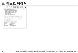 9 I make PostgreSQL database faster and more reliable with sql tuning and data modeling
II. 테스트 데이터
CREATE TABLE employee_hist (
operation varchar(10) NOT NULL,
empno numeric(5,0) NOT NULL,
ename character varying(10),
sal numeric(7,2),
update_date timestamp(0)
);
ALTER TABLE employee_hist ADD CONSTRAINT
PK_E_HIST PRIMARY KEY(OPERATION, EMPNO);
DROP TABLE ERR_LOG; --에러 로깅테이블
CREATE TABLE ERR_LOG (
ORA_ERR_NUMBER INT,
ORA_ERR_MSG VARCHAR(2000),
OPERATION VARCHAR(10),
EMPNO NUMERIC(5,0),
SAL NUMERIC(7,2),
ERR_DATE TIMESTAMP(0)
);
• 테스트 데이터 생성(3)
 