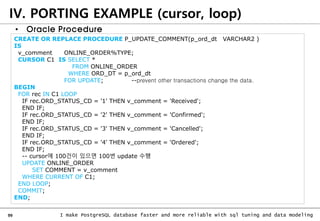 99 I make PostgreSQL database faster and more reliable with sql tuning and data modeling
IV. PORTING EXAMPLE (cursor, loop)
• Oracle Procedure
CREATE OR REPLACE PROCEDURE P_UPDATE_COMMENT(p_ord_dt VARCHAR2 )
IS
v_comment ONLINE_ORDER%TYPE;
CURSOR C1 IS SELECT *
FROM ONLINE_ORDER
WHERE ORD_DT = p_ord_dt
FOR UPDATE; --prevent other transactions change the data.
BEGIN
FOR rec IN C1 LOOP
IF rec.ORD_STATUS_CD = '1' THEN v_comment = 'Received';
END IF;
IF rec.ORD_STATUS_CD = '2' THEN v_comment = 'Confirmed';
END IF;
IF rec.ORD_STATUS_CD = '3' THEN v_comment = 'Cancelled';
END IF;
IF rec.ORD_STATUS_CD = '4' THEN v_comment = 'Ordered';
END IF;
-- cursor에 100건이 있으면 100번 update 수행
UPDATE ONLINE_ORDER
SET COMMENT = v_comment
WHERE CURRENT OF C1;
END LOOP;
COMMIT;
END;
 