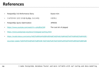 104 I make PostgreSQL database faster and more reliable with sql tuning and data modeling
References
• PostgreSQL 9.6 Performance Story Siyeon Kim
• 프로젝트에서 강한 오라클 PL/SQL 프로그래밍 비팬북스
• PostgreSQL Query Optimization APRESS
• https://www.youtube.com/watch?v=uAiofEikCSM The Lost Art of plpgsql
• https://www.postgresql.org/docs/13/plpgsql-porting.html
• https://scidb.tistory.com/entry/%EC%98%A4%EB%9D%BC%ED%81%B4%EC%97%90%EC%84%9C-
isnumber-isdate-%ED%95%A8%EC%88%98-%EC%82%AC%EC%9A%A9%ED%95%98%EA%B8%B0
 