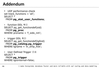 105 I make PostgreSQL database faster and more reliable with sql tuning and data modeling
Addendum
• UDF performance check
set track_functions = 'all';
SELECT *
FROM pg_stat_user_functions;
• function DDL 확인
SELECT pg_get_functiondef(oid)
FROM pg_proc
WHERE proname = 'f_sido_nm';
• trigger DDL 확인
SELECT pg_get_functiondef(tgfoid)
FROM pg_catalog.pg_trigger
WHERE tgname = 'tr_emp_hist';
• User Defined Trigger 조회
SELECT *
FROM pg_trigger
WHERE tgisinternal=false;
 