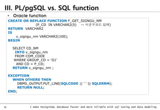 15 I make PostgreSQL database faster and more reliable with sql tuning and data modeling
III. PL/pgSQL vs. SQL function
CREATE OR REPLACE FUNCTION F_GET_SIGNGU_NM
(P_CD IN VARCHAR2(5) -- 시군구코드 입력)
RETURN VARCHAR2
IS
v_signgu_nm VARCHAR2(100);
BEGIN
SELECT CD_NM
INTO v_signgu_nm
FROM COM_CODE
WHERE GROUP_CD = 'G1'
AND CD = P_CD;
RETURN v_signgu_nm ;
EXCEPTION
WHEN OTHERS THEN
DBMS_OUTPUT.PUT_LINE(SQLCODE || ' ' || SQLERRM);
RETURN NULL;
END;
• Oracle function
 