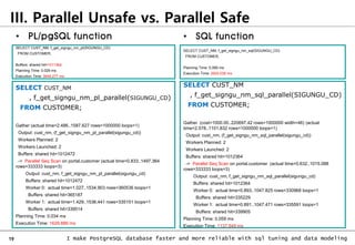 19 I make PostgreSQL database faster and more reliable with sql tuning and data modeling
III. Parallel Unsafe vs. Parallel Safe
SELECT CUST_NM, f_get_signgu_nm_pl(SIGUNGU_CD)
FROM CUSTOMER;
Buffers: shared hit=1011364
Planning Time: 0.029 ms
Execution Time: 3648.277 ms
SELECT CUST_NM, f_get_signgu_nm_sql(SIGUNGU_CD)
FROM CUSTOMER;
Planning Time: 0.069 ms
Execution Time: 2600.038 ms
• SQL function
• PL/pgSQL function
SELECT CUST_NM
, f_get_signgu_nm_pl_parallel(SIGUNGU_CD)
FROM CUSTOMER;
Gather (actual time=2.486..1587.627 rows=1000000 loops=1)
Output: cust_nm, (f_get_signgu_nm_pl_parallel(sigungu_cd))
Workers Planned: 2
Workers Launched: 2
Buffers: shared hit=1012472
-> Parallel Seq Scan on portal.customer (actual time=0.833..1497.364
rows=333333 loops=3)
Output: cust_nm, f_get_signgu_nm_pl_parallel(sigungu_cd)
Buffers: shared hit=1012472
Worker 0: actual time=1.027..1534.903 rows=360536 loops=1
Buffers: shared hit=365187
Worker 1: actual time=1.429..1536.441 rows=335151 loops=1
Buffers: shared hit=339514
Planning Time: 0.034 ms
Execution Time: 1629.886 ms
SELECT CUST_NM
, f_get_signgu_nm_sql_parallel(SIGUNGU_CD)
FROM CUSTOMER;
Gather (cost=1000.00..220697.42 rows=1000000 width=46) (actual
time=2.578..1101.832 rows=1000000 loops=1)
Output: cust_nm, (f_get_signgu_nm_sql_parallel(sigungu_cd))
Workers Planned: 2
Workers Launched: 2
Buffers: shared hit=1012364
-> Parallel Seq Scan on portal.customer (actual time=0.632..1015.088
rows=333333 loops=3)
Output: cust_nm, f_get_signgu_nm_sql_parallel(sigungu_cd)
Buffers: shared hit=1012364
Worker 0: actual time=0.893..1047.825 rows=330968 loops=1
Buffers: shared hit=335229
Worker 1: actual time=0.891..1047.471 rows=335591 loops=1
Buffers: shared hit=339905
Planning Time: 0.059 ms
Execution Time: 1137.549 ms
 