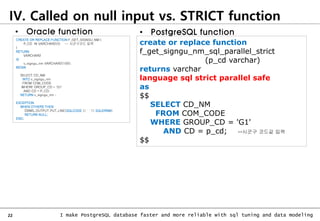 22 I make PostgreSQL database faster and more reliable with sql tuning and data modeling
CREATE OR REPLACE FUNCTION F_GET_SIGNGU_NM (
P_CD IN VARCHAR2(5) -- 시군구코드 입력
)
RETURN
VARCHAR2
IS
v_signgu_nm VARCHAR2(100);
BEGIN
SELECT CD_NM
INTO v_signgu_nm
FROM COM_CODE
WHERE GROUP_CD = 'G1'
AND CD = P_CD;
RETURN v_signgu_nm ;
EXCEPTION
WHEN OTHERS THEN
DBMS_OUTPUT.PUT_LINE(SQLCODE || ' ' || SQLERRM);
RETURN NULL;
END;
• Oracle function
create or replace function
f_get_signgu_nm_sql_parallel_strict
(p_cd varchar)
returns varchar
language sql strict parallel safe
as
$$
SELECT CD_NM
FROM COM_CODE
WHERE GROUP_CD = 'G1'
AND CD = p_cd; --시군구 코드값 입력
$$
• PostgreSQL function
IV. Called on null input vs. STRICT function
 