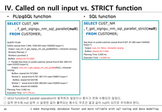 23 I make PostgreSQL database faster and more reliable with sql tuning and data modeling
SELECT CUST_NM
, f_get_signgu_nm_sql_parallel(null)
FROM CUSTOMER;
QUERY PLAN
Gather (actual time=1.649..1038.029 rows=1000000 loops=1)
Output: cust_nm, (f_get_signgu_nm_sql_parallel(NULL::character varying))
Workers Planned: 2
Workers Launched: 2
Buffers: shared hit=1012364
-> Parallel Seq Scan on portal.customer (actual time=0.562..956.515
rows=333333 loops=3)
Output: cust_nm, f_get_signgu_nm_sql_parallel(NULL::character
varying)
Buffers: shared hit=1012364
Worker 0: actual time=0.787..987.412 rows=338847 loops=1
Buffers: shared hit=343198
Worker 1: actual time=0.829..990.604 rows=332640 loops=1
Buffers: shared hit=336920
Planning Time: 0.062 ms
Execution Time: 1071.776 ms
SELECT CUST_NM
, f_get_signgu_nm_sql_parallel_strict(null)
FROM CUSTOMER;
Seq Scan on portal.customer (actual time=0.007..87.368 rows=1000000
loops=1)
Output: cust_nm, NULL::character varying
Buffers: shared hit=11364
Planning Time: 0.028 ms
Execution Time: 112.834 ms
○ strict function은 parallel operation이 동작하지 않았으나 함수가 전혀 수행되지 않았다.
○ 입력 변수에 null 입력 시 일정한 값이 출력되는 함수도 무조건 결과 값이 null이 되므로 주의해야 한다.
• SQL function
• PL/pgSQL function
IV. Called on null input vs. STRICT function
 