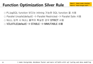 31 I make PostgreSQL database faster and more reliable with sql tuning and data modeling
Function Optimization Silver Rule
Rule #1 : Never create a function.
Rule #2 : Never foreget rule#1.
○ PL/pgSQL function 보다는 inlining 가능한 SQL function 을 사용
○ Parallel Unsafe(default) -> Parallel Restricted -> Parallel Safe 사용
○ NULL 입력 시 NULL 출력이 확실한 경우 STRICT 사용
○ VOLATILE(default) -> STABLE -> IMMUTABLE 사용
 