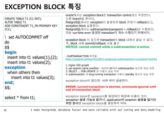 32 I make PostgreSQL database faster and more reliable with sql tuning and data modeling
EXCEPTION BLOCK 특징
oracle에서는 exception block은 transaction control과는 무관한다.
다른 branch일 뿐이다.
PostgreSQL에서는 exception이 발생하면 block 전체가 rollback되고,
exception block 실행한다.
PostgreSQL에서는 subtransaction(savepoint ~ rollback)이 수행된다.
이는 run-time error 발생한 transction이 계속 수행되기 위해서다.
exception block 이 있으면 transaction이 block 내에서 끝날 수 없다.
즉, block 내에 commit/rollback 사용 불가
NOTICE: cannot commit while a subtransaction is active.
--SUBTRANSACTION 부작용
https://postgres.ai/blog/20210831-postgresql-subtransactions-considered-harmful
1. higher XID growth
2. per-session cache overflow : 세션당 64개의 subtransaction 넘으면 성능 저하
3. SELECT ... FOR UPDATE 와 사용시 성능 저하
4. subtransaction 과 long-running transaction 사용시 standby 에서의 성능 저하
CREATE TABLE T1 (C1 INT);
ALTER TABLE T1
ADD CONSTRAINT T1_PK PRIMARY KEY
(C1);
set AUTOCOMMIT off
do
$$
begin
insert into t1 values(1),(2);
insert into t1 values(2);
exception
when others then
insert into t1 values(3);
end;
$$;
select * from t1;
exception block이 없으면, 아래 에러 발생한다.
ERROR: current transaction is aborted, commands ignored until
end of transaction block
exception block은 savepoint를 생성하기 때문에 비용이 크다.
exception 발생 가능성 없거나, application이 exeption 발생을 알기만
하면 된다면 exception block을 생성하지 마라.
 