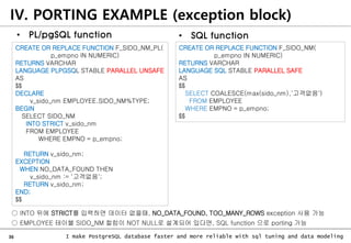 36 I make PostgreSQL database faster and more reliable with sql tuning and data modeling
• PL/pgSQL function
CREATE OR REPLACE FUNCTION F_SIDO_NM_PL(
p_empno IN NUMERIC)
RETURNS VARCHAR
LANGUAGE PLPGSQL STABLE PARALLEL UNSAFE
AS
$$
DECLARE
v_sido_nm EMPLOYEE.SIDO_NM%TYPE;
BEGIN
SELECT SIDO_NM
INTO STRICT v_sido_nm
FROM EMPLOYEE
WHERE EMPNO = p_empno;
RETURN v_sido_nm;
EXCEPTION
WHEN NO_DATA_FOUND THEN
v_sido_nm := '고객없음';
RETURN v_sido_nm;
END;
$$
CREATE OR REPLACE FUNCTION F_SIDO_NM(
p_empno IN NUMERIC)
RETURNS VARCHAR
LANGUAGE SQL STABLE PARALLEL SAFE
AS
$$
SELECT COALESCE(max(sido_nm),'고객없음')
FROM EMPLOYEE
WHERE EMPNO = p_empno;
$$
○ INTO 뒤에 STRICT를 입력하면 데이터 없을때, NO_DATA_FOUND, TOO_MANY_ROWS exception 사용 가능
○ EMPLOYEE 테이블 SIDO_NM 컬럼이 NOT NULL로 설계되어 있다면, SQL function 으로 porting 가능
IV. PORTING EXAMPLE (exception block)
• SQL function
 
