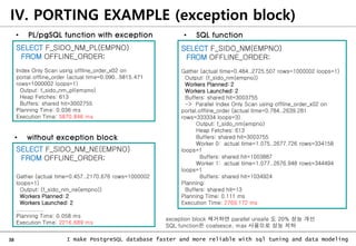 38 I make PostgreSQL database faster and more reliable with sql tuning and data modeling
IV. PORTING EXAMPLE (exception block)
SELECT F_SIDO_NM_PL(EMPNO)
FROM OFFLINE_ORDER;
Index Only Scan using offline_order_x02 on
portal.offline_order (actual time=0.090..5815.471
rows=1000002 loops=1)
Output: f_sido_nm_pl(empno)
Heap Fetches: 613
Buffers: shared hit=3002755
Planning Time: 0.036 ms
Execution Time: 5870.846 ms
SELECT F_SIDO_NM(EMPNO)
FROM OFFLINE_ORDER;
Gather (actual time=0.484..2725.507 rows=1000002 loops=1)
Output: (f_sido_nm(empno))
Workers Planned: 2
Workers Launched: 2
Buffers: shared hit=3003755
-> Parallel Index Only Scan using offline_order_x02 on
portal.offline_order (actual time=0.784..2639.281
rows=333334 loops=3)
Output: f_sido_nm(empno)
Heap Fetches: 613
Buffers: shared hit=3003755
Worker 0: actual time=1.075..2677.726 rows=334158
loops=1
Buffers: shared hit=1003887
Worker 1: actual time=1.077..2676.948 rows=344494
loops=1
Buffers: shared hit=1034924
Planning:
Buffers: shared hit=13
Planning Time: 0.111 ms
Execution Time: 2769.172 ms
• SQL function
• PL/pgSQL function with exception
SELECT F_SIDO_NM_NE(EMPNO)
FROM OFFLINE_ORDER;
Gather (actual time=0.457..2170.676 rows=1000002
loops=1)
Output: (f_sido_nm_ne(empno))
Workers Planned: 2
Workers Launched: 2
...............
Planning Time: 0.058 ms
Execution Time: 2216.689 ms
exception block 제거하면 parallel unsafe 도 20% 성능 개선
SQL function은 coalsesce, max 사용으로 성능 저하
• without exception block
 