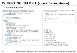 40 I make PostgreSQL database faster and more reliable with sql tuning and data modeling
IV. PORTING EXAMPLE (check for existence)
• Oracle Function
CREATE OR REPLACE FUNCTION F_CHECK_CUST_YN
(P_CUST_NM IN VARCHAR2, P_ORD_DT IN VARCHAR2)
--고객명을 입력받아 주문 내역이 있는지 조회
RETURN VARCHAR2
IS
v_chk_cnt NUMBER;
v_chk_result VARCHAR2(1);
BEGIN
BEGIN
SELECT COUNT(1)
INTO v_chk_cnt
FROM CUSTOMER A, ONLINE_ORDER B
WHERE A.CUST_NO = B.CUST_NO
AND A.CUST_NM = p_cust_nm
AND B.ORD_DATE >= TO_DATE(P_ORD_DT,'YYYYMMDD')
AND B.ORD_DATE < TO_DATE(P_ORD_DT,'YYYYMMDD') + 1
AND ROWNUM = 1;
EXCEPTION
WHEN NO_DATA_FOUND THEN
v_chk_result := 'N';
RETURN v_chk_result;
WHEN OTHERS THEN --P_ORD_DT가 유효한 날짜가 아닌경우
v_chk_result := 'N';
RETURN v_check_result;
END;
IF v_chk_cnt > 0 THEN --주문내역이 있으면 'Y' 출력
v_chk_result := 'Y';
ELSE
v_chk_result := 'N'; --주문내역이 없으면 'N' 출력
END IF;
RETURN v_chk_result;
END;
/
비효율 요소
○ COUNT(1)
○ ROWNUM = 1
○ IF v_chk_cnt >0
○ TO_DATE 함수
○ inner block 사용
○ no_data_found 발생할 수 있는가?
○ EXCEPTION block 제거할 수 있는가?
 