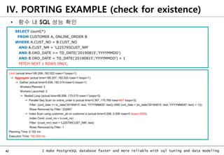 42 I make PostgreSQL database faster and more reliable with sql tuning and data modeling
SELECT count(*)
FROM CUSTOMER A, ONLINE_ORDER B
WHERE A.CUST_NO = B.CUST_NO
AND A.CUST_NM = 'L225795CUST_NM'
AND B.ORD_DATE >= TO_DATE('20190815','YYYYMMDD')
AND B.ORD_DATE < TO_DATE('20190815','YYYYMMDD') + 1
FETCH NEXT 1 ROWS ONLY;
Limit (actual time=180.208..182.522 rows=1 loops=1)
-> Aggregate (actual time=180.207..182.520 rows=1 loops=1)
-> Gather (actual time=0.638..182.514 rows=2 loops=1)
Workers Planned: 2
Workers Launched: 2
-> Nested Loop (actual time=86.696..175.015 rows=1 loops=3)
-> Parallel Seq Scan on online_order b (actual time=0.387..170.769 rows=667 loops=3)
Filter: ((ord_date >= to_date('20190815'::text, 'YYYYMMDD'::text)) AND (ord_date < (to_date('20190815'::text, 'YYYYMMDD'::text) + 1)))
Rows Removed by Filter: 332667
-> Index Scan using customer_pk on customer a (actual time=0.006..0.006 rows=0 loops=2000)
Index Cond: (cust_no = b.cust_no)
Filter: ((cust_nm)::text = 'L225795CUST_NM'::text)
Rows Removed by Filter: 1
Planning Time: 0.152 ms
Execution Time: 182.549 ms
• 함수 내 SQL 성능 확인
IV. PORTING EXAMPLE (check for existence)
 