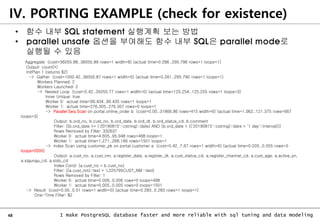 48 I make PostgreSQL database faster and more reliable with sql tuning and data modeling
IV. PORTING EXAMPLE (check for existence)
• 함수 내부 SQL statement 실행계획 보는 방법
• parallel unsafe 옵션을 부여해도 함수 내부 SQL은 parallel mode로
실행될 수 있음
Aggregate (cost=36055.88..36055.89 rows=1 width=8) (actual time=0.286..295.796 rows=1 loops=1)
Output: count(*)
InitPlan 1 (returns $2)
-> Gather (cost=1000.42..36055.87 rows=1 width=0) (actual time=0.281..295.790 rows=1 loops=1)
Workers Planned: 2
Workers Launched: 2
-> Nested Loop (cost=0.42..35055.77 rows=1 width=0) (actual time=125.254..125.255 rows=1 loops=3)
Inner Unique: true
Worker 0: actual time=99.434..99.435 rows=1 loops=1
Worker 1: actual time=276.305..276.307 rows=0 loops=1
-> Parallel Seq Scan on portal.online_order b (cost=0.00..31866.86 rows=415 width=6) (actual time=1.962..121.375 rows=667
loops=3)
Output: b.ord_no, b.cust_no, b.ord_date, b.ord_dt, b.ord_status_cd, b.comment
Filter: ((b.ord_date >= ('20190815'::cstring)::date) AND (b.ord_date < (('20190815'::cstring)::date + '1 day'::interval)))
Rows Removed by Filter: 332637
Worker 0: actual time=4.605..95.948 rows=498 loops=1
Worker 1: actual time=1.271..268.166 rows=1501 loops=1
-> Index Scan using customer_pk on portal.customer a (cost=0.42..7.67 rows=1 width=6) (actual time=0.005..0.005 rows=0
loops=2000)
Output: a.cust_no, a.cust_nm, a.register_date, a.register_dt, a.cust_status_cd, a.register_channel_cd, a.cust_age, a.active_yn,
a.sigungu_cd, a.sido_cd
Index Cond: (a.cust_no = b.cust_no)
Filter: ((a.cust_nm)::text = 'L225795CUST_NM'::text)
Rows Removed by Filter: 1
Worker 0: actual time=0.006..0.006 rows=0 loops=498
Worker 1: actual time=0.005..0.005 rows=0 loops=1501
-> Result (cost=0.00..0.01 rows=1 width=0) (actual time=0.283..0.283 rows=1 loops=1)
One-Time Filter: $2
 