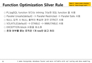 52 I make PostgreSQL database faster and more reliable with sql tuning and data modeling
Function Optimization Silver Rule
Rule #1 : Never create a function.
Rule #2 : Never foreget rule#1.
○ PL/pgSQL function 보다는 inlining 가능한 SQL function 을 사용
○ Parallel Unsafe(default) -> Parallel Restricted -> Parallel Safe 사용
○ NULL 입력 시 NULL 출력이 확실한 경우 STRICT 사용
○ VOLATILE(default) -> STABLE -> IMMUTABLE 사용
○ EXCEPTION block 사용을 최소화
○ 존재 여부를 묻는 로직은 1개 row만 읽고 처리
 
