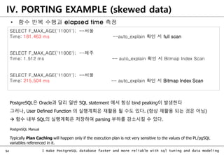 54 I make PostgreSQL database faster and more reliable with sql tuning and data modeling
IV. PORTING EXAMPLE (skewed data)
SELECT F_MAX_AGE('11001'); --서울
Time: 181.463 ms --auto_explain 확인 시 full scan
SELECT F_MAX_AGE('11006'); --제주
Time: 1.512 ms -- auto_explain 확인 시 Bitmap Index Scan
SELECT F_MAX_AGE('11001'); --서울
Time: 215.504 ms -- auto_explain 확인 시 Bitmap Index Scan
PostgreSQL은 Oracle과 달리 일반 SQL statement 에서 항상 bind peaking이 발생한다
그러나, User Defined Function 의 실행계획은 재활용 될 수도 있다. (항상 재활용 되는 것은 아님)
 함수 내부 SQL의 실행계획은 저장하여 parsing 부하를 감소시킬 수 있다.
PostgreSQL Manual
Typically Plan Caching will happen only if the execution plan is not very sensitive to the values of the PL/pgSQL
variables referenced in it.
• 함수 반복 수행과 elapsed time 측정
 