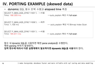 56 I make PostgreSQL database faster and more reliable with sql tuning and data modeling
IV. PORTING EXAMPLE (skewed data)
SELECT F_MAX_AGE_DYN('11001'); --서울
Time: 186.320 ms --auto_explain 확인 시 full scan
SELECT F_MAX_AGE_DYN('11006'); --제주
Time: 1.730 ms -- auto_explain 확인 시 Bitmap Index Scan
SELECT F_MAX_AGE_DYN('11001'); --서울
Time: 184.611 ms -- auto_explain 확인 시 full scan
함수 내 dynamic SQL을 사용하면 매번 parse analysis을 수행한다.
매번 parsing 부하가 발생한다.
입력 변수에 따라서 다른 실행계획이 필요하다면 dynamic SQL을 사용해야 한다.
• dynamic SQL 함수 반복 수행과 elapsed time 측정
 