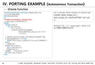58 I make PostgreSQL database faster and more reliable with sql tuning and data modeling
IV. PORTING EXAMPLE (Autonomous Transaction)
• Oracle Function
CREATE OR REPLACE FUNCTION F_SINGO_NEXT_VAL
(v_ymd IN VARCHAR2)
RETURN VARCHAR2
IS
PRAGMA AUTONOMOUS_TRANSACTION;
v_last_singo_no VARCHAR2(17)
BEGIN
UPDATE singo_no
SET last_singo_no
= 'S' || v_ymd ||
LPAD(TO_CHAR(TO_NUMBER(
NVL(SUBSTR(last_singo_no,10,17),'0')
) +1),8,'0')
;
--업데이트 데이터가 없으면, 최초 채번이므로 INSERT 수행
IF SQL%ROWCOUNT = 0 THEN
INSERT INTO singo_no VALUES ('S'||v_ymd||'00000001');
END IF;
--채번값 GET
SELECT last_singo_no
INTO v_last_singo_no
FROM singo_no;
COMMIT; --transaction commit
RETURN v_last_singo_no;
END;
최신 신고번호를 저장하는 테이블이 미리 생성되어 있음
create table singo_no (
last_singo_no varchar2(40) not null
);
채번번호 구조 : 'S' + 'yyyymmdd' + 8자리 숫자
ex) S2021102800000009
 